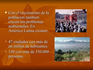 Con el crecimeinto de la poblacion tambien crecen los problemas ambientales. En América Latina existen: 47 ciudades con más de un millón de habitantes. 150 con más de 350.000 personas. 