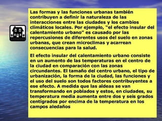 Las formas y las funciones urbanas también contribuyen a definir la naturaleza de las interacciones entre las ciudades y los cambios climáticos locales. Por ejemplo, “el efecto insular del calentamiento urbano” es causado por las repercusiones de diferentes usos del suelo en zonas urbanas, que crean microclimas y acarrean consecuencias para la salud.  El efecto insular del calentamiento urbano consiste en un aumento de las temperaturas en el centro de la ciudad en comparación con las zonas circundantes. El tamaño del centro urbano, el tipo de urbanización, la forma de la ciudad, las funciones y el uso del suelo son todos factores contribuyentes a ese efecto. A medida que las aldeas se van transformando en poblados y estos, en ciudades, su temperatura media aumenta entre dos y seis grados centígrados por encima de la temperatura en los campos aledaños 