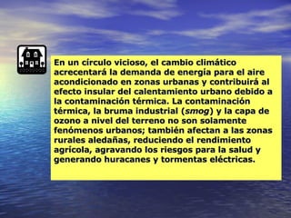 En un círculo vicioso, el cambio climático acrecentará la demanda de energía para el aire acondicionado en zonas urbanas y contribuirá al efecto insular del calentamiento urbano debido a la contaminación térmica. La contaminación térmica, la bruma industrial ( smog ) y la capa de ozono a nivel del terreno no son solamente fenómenos urbanos; también afectan a las zonas rurales aledañas, reduciendo el rendimiento agrícola, agravando los riesgos para la salud y generando huracanes y tormentas eléctricas.  