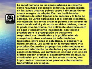 La salud humana en las zonas urbanas se resiente como resultado del cambio climático, especialmente en las zonas urbanas pobres cuyos habitantes tienen menor margen de adaptación. Los tradicionales problemas de salud ligados a la pobreza y la falta de equidad, se verán agravados por el cambio climático. Por ejemplo, las zonas urbanas pobres que carecen de servicios de salud y de otros servicios básicos, donde la gente vive hacinada, con deficiente abastecimiento de agua y saneamiento inadecuado, son terreno propicio para la propagación de trastornos respiratorios e intestinales y la proliferación de mosquitos y otros vectores de enfermedades tropicales, entre ellas el paludismo, el dengue y la fiebre amarilla. Los cambios en la temperatura y la precipitación pueden propagar las enfermedades en zonas anteriormente no afectadas y agravarlas en las zonas endémicas. Los cambios en el clima y en el ciclo hídrico pueden afectar el abastecimiento de agua, su distribución y su calidad en las zonas urbanas, con importantes consecuencias para las enfermedades transmitidas por el agua. 