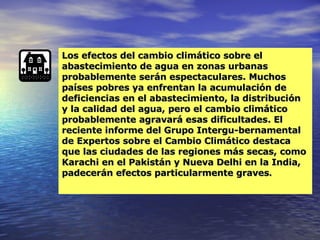 Los efectos del cambio climático sobre el abastecimiento de agua en zonas urbanas probablemente serán espectaculares. Muchos países pobres ya enfrentan la acumulación de deficiencias en el abastecimiento, la distribución y la calidad del agua, pero el cambio climático probablemente agravará esas dificultades. El reciente informe del Grupo Intergu­bernamental de Expertos sobre el Cambio Climático destaca que las ciudades de las regiones más secas, como Karachi en el Pakistán y Nueva Delhi en la India, padecerán efectos particularmente graves . 