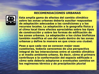 RECOMENDACIONES URBANAS Esta amplia gama de efectos del cambio climático sobre las zonas urbanas debería suscitar respuestas de adaptación adecuadas a las condiciones y a los recursos locales. La adaptación a la geografía física y al clima local tiene efectos apreciables sobre los tipos de construcción y sobre las formas de edificación de las zonas urbanas. La adaptación a los ciclos biofísicos también modifica el uso del suelo dentro de las zonas urbanas y define la manera en que crece una ciudad. Pese a que cada vez se conocen mejor esas cuestiones, todavía carecemos de una perspectiva integral de las interacciones entre el cambio climático y el medio ambiente urbano. Es decir, cómo el primero contribuye a la conformación del espacio edificado o cómo este debería adaptarse a eventuales cambios en los regímenes térmico y de precipitación pluvial 