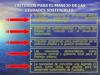 CRITERIOS PARA EL MANEJO DE LAS CIUDADES S O STEN I BLES   Relación permanente y armoniosa entre ciudades s o sten i bles y derecho internacional ambiental,  Sistema de gobernabilidad y Reforma del Estado en relación con el desarrollo sustentable;  Impulsar programas para superación de la pobreza urbana y la gestión ambiental;  Las relaciones democráticas entre gobierno central y gobierno local para el manejo urbano;  La necesidad de concertar una Agenda 21 Local, como única vía posible para el desarrollo sustentable de ciudades. 