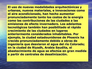 El uso de nuevas modalidades arquitectónicas y urbanas, nuevos materiales, e innovaciones como el aire acondicionado, han hecho aumentar pronunciadamente tanto los costos de la energía como las contribuciones de las ciudades a las emisiones de efecto invernadero. Los adelantos tecnológicos también han posibilitado el rápido crecimiento de las ciudades en lugares anteriormente considerados inhabitables. Por ejemplo, la ciudad estadounidense de Phoenix ha crecido pronunciadamente debido a obras de ingeniería que desviaron el agua del río Colorado; en la ciudad de Riyadh, Arabia Saudita, el abastecimiento de agua se efectúa en gran medida a partir de centrales de desalinización. 