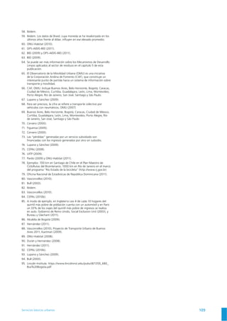 Servicios básicos urbanos 109
58. Ibídem.
59. Ibídem. Los datos de Brasil, cuya moneda se ha revalorizado en los
últimos años frente al dólar, inﬂuyen en ese elevado promedio.
61.
62.
63.
64. Se puede ver más información sobre los Mecanismos de Desarrollo
Limpio aplicados al sector de residuos en el capítulo 5 de esta
publicación.
65. El Observatorio de la Movilidad Urbana (OMU) es una iniciativa
de la Corporación Andina de Fomento (CAF), que constituye un
interesante punto de partida hacia un sistema de información sobre
transporte y movilidad.
66. CAF, OMU. Incluye Buenos Aires, Belo Horizonte, Bogotá, Caracas,
Ciudad de México, Curitiba, Guadalajara, León, Lima, Montevideo,
Porto Alegre, Río de Janeiro, San José, Santiago y São Paulo.
67.
68. Para ser precisos, la cifra se reﬁere a transporte colectivo por
69. Buenos Aires, Belo Horizonte, Bogotá, Caracas, Ciudad de México,
Curitiba, Guadalajara, León, Lima, Montevideo, Porto Alegre, Río
de Janeiro, San José, Santiago y São Paulo
71.
72.
73. Las “pérdidas” generadas por un servicio subsidiado son
ﬁnanciadas con los ingresos generados por otro sin subsidio.
74.
75.
76.
77.
78.
del programa “Río Estado de la bicicleta” (http://www.rj.gov.br)
79.
81.
82. Ibídem.
83.
84.
85.
quintil más pobre de población cuenta con un automóvil y en París
un 33% de los viajes del quintil más pobre de ingresos se realiza
86.
87.
88.
89.
91.
92.
93.
94.
95.
 