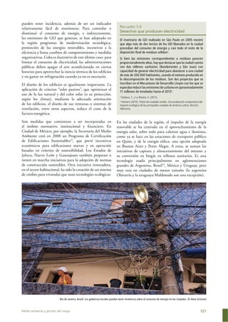 Medio ambiente y gestión del riesgo 121
Recuadro 5.6
Desechos que producen electricidad
El inventario de GEI realizado en São Paulo en 2005 mostró
que algo más de dos tercios de los GEI liberados en la ciudad
procedían del consumo de energía y casi todo el resto de la
disposición ﬁnal de residuos sólidosa
.
Si bien las emisiones correspondientes a residuos parecen
proporcionalmente altas, hay que destacar que la ciudad cuenta
con dos rellenos sanitarios (Bandeirantes y São Joao) con
capacidad de generar electricidad para abastecer a una ciudad
de más de 200.000 habitantes, usando el metano producido en
la descomposición de los residuos. Son dos proyectos que se
inscriben en el Mecanismo de Desarrollo Limpio con los que se
esperaba reducir las emisiones de carbono en aproximadamente
11 millones de toneladas hasta el 2012b
.
a
Dubeux, C. y La Rovere, E. (2011).
b
Siemens (2010). Índice de ciudades verdes. Una evaluación comparativa del
impacto ecológico de las principales ciudades de América Latina. Munich,
Alemania.
pueden tener incidencia, además de ser un indicador
relativamente fácil de monitorear. Para controlar o
disminuir el consumo de energía, e indirectamente,
las emisiones de GEI que generan, se han adoptado en
la región programas de modernización tecnológica,
promoción de las energías renovables, incentivos a la
eﬁciencia y hasta cambios de comportamiento y medidas
organizativas. Cuba es ilustrativo de este último caso: para
limitar el consumo de electricidad, las administraciones
públicas deben apagar el aire acondicionado en ciertos
horarios para aprovechar la inercia térmica de los ediﬁcios
y no gastar en refrigeración cuando ya no es necesario.
El diseño de los ediﬁcios es igualmente importante. La
aplicación de criterios “solar pasivos”, que optimizan el
uso de la luz natural y del calor solar (o su protección,
según los climas), mediante la adecuada orientación
de los ediﬁcios, el diseño de sus ventanas o sistemas de
ventilación, entre otros aspectos, reduce el coste de la
factura energética.
Son medidas que comienzan a ser incorporadas en
el ámbito normativo, institucional y ﬁnanciero. En
Ciudad de México, por ejemplo, la Secretaría del Medio
Ambiente creó en 2008 un Programa de Certiﬁcación
de Ediﬁcaciones Sustentables33
, que prevé incentivos
económicos para ediﬁcaciones nuevas y en operación
basadas en criterios de sostenibilidad. Los Estados de
Jalisco, Nuevo León y Guanajuato también preparan o
tienen en marcha iniciativas para la adopción de normas
de construcción sostenibles. Otra iniciativa innovadora,
en el sector habitacional, ha sido la creación de un sistema
de crédito para viviendas que usan tecnologías ecológicas.
En las ciudades de la región, el impulso de la energía
renovable se ha centrado en el aprovechamiento de la
energía solar, sobre todo para calentar agua e iluminar,
como ya se hace en las estaciones de transporte público
en Quito, y de la energía eólica, una opción adoptada
en Buenos Aires y Porto Alegre. A estas, se suman las
iniciativas de captura y almacenamiento del metano y
su conversión en biogás en rellenos sanitarios. Es una
tecnología usada principalmente en aglomeraciones
grandes de Argentina, Brasil34
, México y Uruguay, pero
muy rara en ciudades de menor tamaño (la argentina
Olavarría y la uruguaya Maldonado son una excepción).
Río de Janeiro, Brasil. Los gobiernos locales pueden tener incidencia sobre el consumo de energía en las ciudades. © Alain Grimard
 