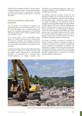 Medio ambiente y gestión del riesgo 127
eﬁciencia de las actividades económicas. No solo reducen
la capacidad de generar riqueza, sino que también obligan
a destinar recursos para la reconstrucción. Asimismo,
una secuencia de desastres puede afectar la senda del
desarrollo53
.
Ayuda humanitaria y desarrollo
sostenible
Tras un desastre, la reconstrucción representa una
oportunidad para revertir la herencia histórica y evitar
los errores del pasado, pero, en muchas ocasiones, los
procesos son incompletos, generando una vulnerabilidad
adicional que puede conducir a daños y pérdidas mayores
ante el siguiente evento.
En los países pobres, son las comunidades quienes
aportan los esfuerzos esenciales para la reconstrucción.
Por lo general, el Estado y los municipios no tienen la
capacidad para ﬁnanciar, orientar y coordinar eﬁcazmente
la reconstrucción y suelen limitarse a las infraestructuras
principales.
La respuesta inmediata a desastres de grandes dimensiones
suele incluir la instalación de refugios transitorios, algo
que absorbe recursos importantes sin necesariamente
contribuir a la reactivación de la economía local.
Desafortunadamente, los refugios raramente están
destinados a una consolidación progresiva y segura, y los
beneﬁciarios quedan, a veces, conﬁnados durante años a
un hábitat muy vulnerable.
Un problema adicional se produce cuando hay una
distribución desigual de los recursos existentes para la
reconstrucción. Los pobres no solo sufren más el impacto,
sino que pueden llegar a beneﬁciarse mucho menos de
las ayudas. Un ejemplo se vio en Honduras, donde la
proporción de bienes perdidos debido al huracán Mitch,
en 1998, superó el 31% entre el 25% de población más
pobre, en tanto que entre el cuartil más rico fue del 7%54
.
Para la reconstrucción, este último grupo de población
recibió una ayuda promedio de 320 dólares por hogar,
mientras que el más pobre recibió menos de la mitad.
En ausencia de políticas apropiadas, la ocurrencia de un
desastre tiende a activar un círculo vicioso55
en el que se
profundizan las brechas sociales y socioespaciales.
Una forma de combatir ese proceso es incorporar de
manera sistemática criterios de reducción de riesgos en
el diseño y la ejecución de los programas de preparación
para las situaciones de emergencia, de respuesta y de
recuperación. Los países han invertido sumas importantes
en la gestión de desastres, concentrándose en la respuesta
de emergencia, pero la factura de la reconstrucción podría
disminuir signiﬁcativamente si parte de esa inversión
estuviera dedicada a la prevención.
Verapaz, El Salvador. Trabajos de reconstrucción luego de la tormenta tropical “Ida” en el año 2009. © Iliana Lemus
 
