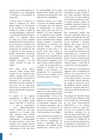 XIV
espacial, estos modelos alimentan la
reproducción de las desigualdades
y contribuyen a la percepción de
inseguridad.
A mayor escala, se observa en la
región la emergencia de nuevas
formas urbanas. La concentración
de las inversiones en las grandes
ciudades ha ejercido un poder de
atracción demográﬁca y empresarial,
y una demanda adicional de espacio
urbano. La expansión urbana
ha hecho que muchas ciudades
desborden los límites administrativos
de sus municipios y absorban otros
núcleos urbanos en un proceso de
conurbación. El resultado ha sido
la aparición de áreas urbanas de
grandes dimensiones territoriales,
a veces formalizadas en una región
metropolitana, integradas por
múltiples municipios, y con una
intensa actividad en todos los
ámbitos.
Estas nuevas formas urbanas
presentan muchas ventajas desde
el punto de vista económico, pero
también conllevan toda una gama
de nuevos desafíos. En general, son
inexistentes los mecanismos que
permitirían la gestión integrada de
estas áreas, con las consecuentes
ineﬁciencias y contradicciones en las
políticas de desarrollo y la prestación
de servicios.
La gestión de las regiones
metropolitanas, ya difícil de por
sí, se hace más compleja cuando
regiones adyacentes se encuentran
y se unen en megarregiones
y otras hiperconcentraciones
urbanas. Todavía hay muy poca
experiencia en el mundo sobre
cómo gestionar estos sistemas
urbanos regionales policéntricos,
multinucleares y mutimunicipales
de reciente aparición, o sobre cómo
armonizar los, a menudo, intereses
conﬂictivos del conjunto de actores
institucionales de más bajo nivel,
las municipalidades. En la región
también existen ciudades que están
creciendo en áreas fronterizas, lo que
añade aún más complejidades.
Finalmente, destaca en la región
la existencia de ciudades pequeñas
o intermedias que han reforzado
su competitividad y su atractivo
como lugares para vivir. Esto ha
inﬂuido en la nueva importancia
de las migraciones entre ciudades,
que constituye sin duda un desafío
para las autoridades locales. Algunas
ciudades pequeñas o intermedias
experimentan un crecimiento muy
acelerado debido a inversiones
industriales de gran escala y, en
general, tienen poco margen de
negociación con las entidades
inversoras y escasa capacidad técnica
para liderar un proceso de desarrollo
urbano de gran envergadura. Sin el
apoyo técnico y político adecuado,
y a pesar de la oportunidad que
representa la inversión, lo más
probable es que asistamos a la
multiplicación de asentamientos
precarios en estas ciudades, con las
consecuencias que ya se conocen.
Financiamiento y
planiﬁcación estratégica
La evolución de las ciudades desde el
punto de vista físico, político, social
y económico plantea nuevos desafíos
de gobernabilidad. Si bien se ha
avanzado en la democratización y la
adopción de métodos innovadores
de participación ciudadana, existe
un fenómeno preocupante, que es
una tendencia a la captura de las
instituciones por grupos no estatales
e intereses privados, a veces ilegales.
La descentralización de competencias
no siempre se ha acompañado de
las necesarias transferencias de
recursos y capacidades. Solo los
municipios más poblados logran
autoﬁnanciarse, mientras que los
otros dependen enormemente de
los gobiernos centrales. Tampoco se
han creado capacidades suﬁcientes
a nivel local, ni se han modiﬁcado
los mecanismos regulatorios, lo que,
en muchas ocasiones, impide a las
autoridades municipales superar su
escasa capacidad recaudatoria, de
ﬁnanciamiento y de inversión.
Una oportunidad perdida para
ﬁnanciar el desarrollo urbano es la
captación de las plusvalías del suelo
urbano devengadas como resultado
de las inversiones o decisiones
públicas. Pocos países tienen los
mecanismos legales apropiados
para esto, pero, también en este
caso, su aplicación sistemática se ve
obstaculizada por la oposición de
grupos de interés particulares. En
general, el proceso queda frustrado
en su implementación por falta de
voluntad política a nivel local en
nombre de la conveniencia política.
Hace veinte años se estimaba que los
impuestos sobre la propiedad eran
inferiores al uno por ciento de los
ingresos gubernamentales. Si bien
no hay datos concretos, se reconoce
que ha habido mejoras substancia-
les, aunque se mantiene la esencia
del problema: catastros obsoletos,
sistemas de valoración deﬁcientes y
cobertura de cobro inadecuada, entre
otras trabas.
El paradigma de desarrollo urbano
de las dos últimas décadas ha sido
el de la ciudad que, como resultado
de una mayor descentralización
administrativa, y en ocasiones
ﬁnanciera, estaría en mejor posi-
ción que en el pasado de atraer
directamente inversiones en un
clima de competitividad abierta. Las
autoridades locales parecen decididas
a incrementar la calidad de los
servicios, la eﬁciencia administrativa,
la seguridad, la conectividad y, en
resumen, todas las características que
 