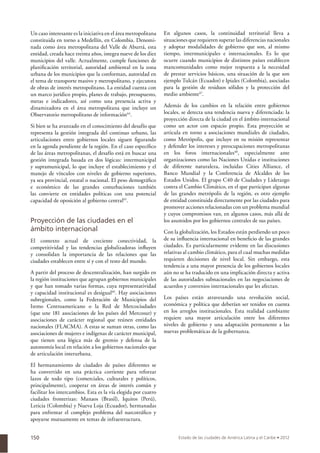150
Un caso interesante es la iniciativa en el área metropolitana
constituida en torno a Medellín, en Colombia. Denomi-
nada como área metropolitana del Valle de Aburrá, esta
entidad, creada hace treinta años, integra nueve de los diez
municipios del valle. Actualmente, cumple funciones de
planiﬁcación territorial, autoridad ambiental en la zona
urbana de los municipios que la conforman, autoridad en
el tema de transporte masivo y metropolitano, y ejecutora
de obras de interés metropolitano. La entidad cuenta con
un marco jurídico propio, planes de trabajo, presupuesto,
metas e indicadores, así como una presencia activa y
dinamizadora en el área metropolitana que incluye un
Observatorio metropolitano de información44
.
Si bien se ha avanzado en el conocimiento del desafío que
representa la gestión integrada del continuo urbano, las
articulaciones entre gobiernos locales siguen ﬁgurando
en la agenda pendiente de la región. En el caso especíﬁco
de las áreas metropolitanas, el desafío está en buscar una
gestión integrada basada en dos lógicas: intermunicipal
y supramunicipal, lo que incluye el establecimiento y el
manejo de vínculos con niveles de gobierno superiores,
ya sea provincial, estatal o nacional. El peso demográﬁco
e económico de las grandes conurbaciones también
las convierte en entidades políticas con una potencial
capacidad de oposición al gobierno central45
.
Proyección de las ciudades en el
ámbito internacional
El contexto actual de creciente conectividad, la
competitividad y las tendencias globalizadoras inﬂuyen
y consolidan la importancia de las relaciones que las
ciudades establecen entre sí y con el resto del mundo.
A partir del proceso de descentralización, han surgido en
la región instituciones que agrupan gobiernos municipales
y que han tomado varias formas, cuya representatividad
y capacidad institucional es desigual46
. Hay asociaciones
subregionales, como la Federación de Municipios del
Istmo Centroamericano o la Red de Mercociudades
(que une 181 asociaciones de los países del Mercosur) y
asociaciones de carácter regional que reúnen entidades
nacionales (FLACMA). A estas se suman otras, como las
asociaciones de mujeres e indígenas de carácter municipal,
que tienen una lógica más de gremio y defensa de la
autonomía local en relación a los gobiernos nacionales que
de articulación interurbana.
El hermanamiento de ciudades de países diferentes se
ha convertido en una práctica corriente para reforzar
lazos de todo tipo (comerciales, culturales y políticos,
principalmente), cooperar en áreas de interés común y
facilitar los intercambios. Esta es la vía elegida por cuatro
ciudades fronterizas: Manaos (Brasil), Iquitos (Perú),
Leticia (Colombia) y Nueva Loja (Ecuador), hermanadas
para enfrentar el complejo problema del narcotráﬁco y
apoyarse mutuamente en temas de infraestructura.
En algunos casos, la continuidad territorial lleva a
situaciones que requieren superar las diferencias nacionales
y adoptar modalidades de gobierno que son, al mismo
tiempo, intermunicipales e internacionales. Es lo que
ocurre cuando municipios de distintos países establecen
mancomunidades como mejor respuesta a la necesidad
de prestar servicios básicos, una situación de la que son
ejemplo Tulcán (Ecuador) e Ipiales (Colombia), asociadas
para la gestión de residuos sólidos y la protección del
medio ambiente47
.
Además de los cambios en la relación entre gobiernos
locales, se detecta una tendencia nueva y diferenciada: la
proyección directa de la ciudad en el ámbito internacional
como un actor con espacio propio. Esta proyección se
articula en torno a asociaciones mundiales de ciudades,
como Metrópolis, que incluye en su misión representar
y defender los intereses y preocupaciones metropolitanas
en los foros internacionales48
, especialmente ante
organizaciones como las Naciones Unidas e instituciones
de diferente naturaleza, incluidas Cities Alliance, el
Banco Mundial y la Conferencia de Alcaldes de los
Estados Unidos. El grupo C40 de Ciudades y Liderazgo
contra el Cambio Climático, en el que participan algunas
de las grandes metrópolis de la región, es otro ejemplo
de entidad constituida directamente por las ciudades para
promover acciones relacionadas con un problema mundial
y cuyos compromisos van, en algunos casos, más allá de
los asumidos por los gobiernos centrales de sus países.
Con la globalización, los Estados están perdiendo un poco
de su inﬂuencia internacional en beneﬁcio de las grandes
ciudades. Es particularmente evidente en las discusiones
relativas al cambio climático, para el cual muchas medidas
requieren decisiones de nivel local. Sin embargo, esta
tendencia a una mayor presencia de los gobiernos locales
aún no se ha traducido en una implicación directa y activa
de las autoridades subnacionales en las negociaciones de
acuerdos y convenios internacionales que les afectan.
Los países están atravesando una revolución social,
económica y política que deberían ser tenidos en cuenta
en los arreglos institucionales. Esta realidad cambiante
requiere una mayor articulación entre los diferentes
niveles de gobierno y una adaptación permanente a las
nuevas problemáticas de la gobernanza.
 