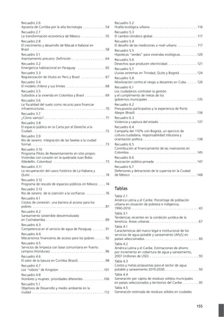 155Anexos
Recuadro 2.6
Apuesta de Curitiba por la alta tecnología . . . . . . . . . . . .54
Recuadro 2.7
La transformación económica de México . . . . . . . . . . . . . 55
Recuadro 2.8
El crecimiento y desarrollo de Macaé e Itaboraí en
Brasil . . . . . . . . . . . . . . . . . . . . . . . . . . . . . . . . . . . . . . . .58
Recuadro 3.1
Asentamiento precario: Deﬁnición . . . . . . . . . . . . . . . . . .64
Recuadro 3.2
Emergencia habitacional en Paraguay . . . . . . . . . . . . . . .65
Recuadro 3.3
Regularización de títulos en Perú y Brasil . . . . . . . . . . . . .67
Recuadro 3.4
El modelo chileno y sus límites . . . . . . . . . . . . . . . . . . . . .68
Recuadro 3.5
Subsidios a la vivienda en Colombia y Brasil . . . . . . . . . . .69
Recuadro 3.6
La ﬁscalidad del suelo como recurso para ﬁnanciar
infraestructuras. . . . . . . . . . . . . . . . . . . . . . . . . . . . . . . . .
Recuadro 3.7
¿Cómo vamos?. . . . . . . . . . . . . . . . . . . . . . . . . . . . . . . . . 71
Recuadro 3.8
El espacio público en la Carta por el Derecho a la
Ciudad . . . . . . . . . . . . . . . . . . . . . . . . . . . . . . . . . . . . . . .72
Recuadro 3.9
Río de Janeiro: integración de las favelas a la ciudad
formal. . . . . . . . . . . . . . . . . . . . . . . . . . . . . . . . . . . . . . . .73
Programa Piloto de Reasentamiento en sitio propio:
Viviendas con corazón en la quebrada Juan Bobo
(Medellín, Colombia) . . . . . . . . . . . . . . . . . . . . . . . . . . . .73
Recuadro 3.11
La recuperación del casco histórico de La Habana y
Quito . . . . . . . . . . . . . . . . . . . . . . . . . . . . . . . . . . . . . . . . 74
Recuadro 3.12
Programa de rescate de espacios públicos en México . . . . 74
Recuadro 3.13
Río de Janeiro: de la coerción a la conﬁanza . . . . . . . . . . . 76
Recuadro 4.1
Costos de conexión: una barrera al acceso para los
pobres . . . . . . . . . . . . . . . . . . . . . . . . . . . . . . . . . . . . . . .87
Recuadro 4.2
Saneamiento sostenible descentralizado
en Cochabamba . . . . . . . . . . . . . . . . . . . . . . . . . . . . . . . .89
Recuadro 4.3
Competencia en el servicio de agua de Paraguay . . . . . . . 91
Recuadro 4.4
Mecanismos ﬁnancieros de acceso para los pobres . . . . . . 92
Recuadro 4.5
Servicios de limpieza con base comunitaria en Puerto
Lempira (Honduras) . . . . . . . . . . . . . . . . . . . . . . . . . . . . .96
Recuadro 4.6
El valor de la basura en Curitiba (Brasil). . . . . . . . . . . . . . .98
Recuadro 4.7
Los “robots” de Kingston . . . . . . . . . . . . . . . . . . . . . . .
Recuadro 4.8
Hombres y mujeres: prioridades diferentes . . . . . . . . . . .
Recuadro 5.1
Objetivos de Desarrollo y medio ambiente en la
ciudad . . . . . . . . . . . . . . . . . . . . . . . . . . . . . . . . . . . . . . 112
Recuadro 5.2
Huella ecológica urbana . . . . . . . . . . . . . . . . . . . . . . . . . 116
Recuadro 5.3
El cambio climático global. . . . . . . . . . . . . . . . . . . . . . . . 117
Recuadro 5.4
El desafío de las mediciones a nivel urbano . . . . . . . . . . 117
Recuadro 5.5
Hipotecas “verdes” para viviendas ecológicas . . . . . . . . .
Recuadro 5.6
Desechos que producen electricidad. . . . . . . . . . . . . . . . 121
Recuadro 5.7
Lluvias extremas en Trinidad, Quito y Bogotá . . . . . . . . . 124
Recuadro 5.8
Movilización contra el riesgo a desastres en Cuba. . . . . . 126
Recuadro 6.1
Los ciudadanos controlan la gestión
y el cumplimiento de metas de los
gobiernos municipales . . . . . . . . . . . . . . . . . . . . . . . . . . 135
Recuadro 6.2
Presupuesto participativo y la experiencia de Porto
Alegre (Brasil) . . . . . . . . . . . . . . . . . . . . . . . . . . . . . . . . 136
Recuadro 6.3
Violencia y captura del estado . . . . . . . . . . . . . . . . . . . . 137
Recuadro 6.4
cultura ciudadana, responsabilidad tributaria y
orientación política . . . . . . . . . . . . . . . . . . . . . . . . . . . . . 138
Recuadro 6.5
Contribución al ﬁnanciamiento de las inversiones en
Colombia . . . . . . . . . . . . . . . . . . . . . . . . . . . . . . . . . . . . 145
Recuadro 6.6
Asociación público-privada . . . . . . . . . . . . . . . . . . . . . . 147
Recuadro 6.7
Defensores y detractores de la supervía en la Ciudad
de México . . . . . . . . . . . . . . . . . . . . . . . . . . . . . . . . . . . 148
Tablas
Tabla 2.1
América Latina y el Caribe. Porcentaje de población
urbana en situación de pobreza e indigencia,
. . . . . . . . . . . . . . . . . . . . . . . . . . . . . . . . . . . .43
Tabla 3.1
Tendencias recientes en la condición jurídica de la
tenencia. Áreas urbanas . . . . . . . . . . . . . . . . . . . . . . . . . .67
Tabla 4.1
Características del marco legal e institucional de los
servicios de agua potable y saneamiento (APyS) en
países seleccionados . . . . . . . . . . . . . . . . . . . . . . . . . . . . .
Tabla 4.2
América Latina y el Caribe. Estimaciones de ahorro
por incremento en cobertura de agua y saneamiento,
. . . . . . . . . . . . . . . . . . . . . . . . . . 93
Tabla 4.3
Costos y metas propuestas para el sector de agua
. . . . . . . . . . . . . . . . . . 93
Tabla 4.4
Generación per cápita de residuos sólidos municipales
en países seleccionados y territorios del Caribe . . . . . . . . .95
Tabla 4.5
Generación estimada de residuos sólidos en ciudades
 