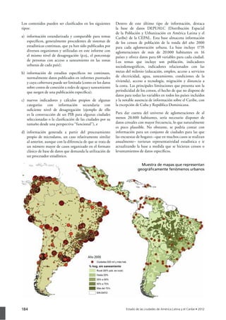 184
Los contenidos pueden ser clasiﬁcados en los siguientes
tipos:
a) información estandarizada y comparable para temas
especíﬁcos, generalmente procedentes de sistemas de
estadísticas continuas, que ya han sido publicados por
diversos organismos y utilizadas en este informe con
el mismo nivel de desagregación (p.ej., el porcentaje
de personas con acceso a saneamiento en las zonas
urbanas de cada país);
b) información de estudios especíﬁcos no continuos,
normalmente datos publicados en informes puntuales
y cuya cobertura puede ser limitada (como en los datos
sobre costos de conexión a redes de agua y saneamiento
que surgen de una publicación especíﬁca);
c) nuevos indicadores y cálculos propios de algunas
categorías con información secundaria con
suﬁciente nivel de desagregación (ejemplo de ello
es la construcción de un PIB para algunas ciudades
seleccionadas o la clasiﬁcación de las ciudades por su
tamaño desde una perspectiva “funcional”), e
d) información generada a partir del procesamiento
propio de microdatos, un caso relativamente similar
al anterior, aunque con la diferencia de que se trata de
un número mayor de casos organizado en el formato
clásico de base de datos que demanda la utilización de
un procesador estadístico.
Dentro de este último tipo de información, destaca
la base de datos DEPUALC (Distribución Espacial
de la Población y Urbanización en América Latina y el
Caribe) de la CEPAL. Esta base almacena información
de los censos de población de la ronda del año 2000
para cada aglomeración urbana. La base incluye 1735
aglomeraciones de más de 20.000 habitantes en 16
países y ofrece datos para 68 variables para cada ciudad.
Los temas que incluye son población, indicadores
sociodemográﬁcos, indicadores relacionados con las
metas del milenio (educación, empleo, acceso a servicios
de electricidad, agua, saneamiento, condiciones de la
vivienda), acceso a tecnología, migración y distancia a
la costa. Las principales limitaciones que presenta son la
periodicidad de los censos, el hecho de que no dispone de
datos para todas las variables en todos los países incluidos
y la notable ausencia de información sobre el Caribe, con
la excepción de Cuba y República Dominicana.
Para dar cuenta del universo de aglomeraciones de al
menos 20.000 habitantes, sería necesario disponer de
datos censales con mayor frecuencia, lo que naturalmente
es poco plausible. No obstante, se podría contar con
información para un conjunto de ciudades para las que
las encuestas de hogares –que en muchos casos se realizan
anualmente– tuvieran representatividad estadística e ir
actualizando la base a medida que se hicieran censos o
levantamientos de datos especíﬁcos.
Año 2000
Muestra de mapas que representan
geográﬁcamente fenómenos urbanos
 