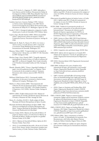 Bibliografía 191
Loayza, N.V., Servén, L. y Sugawara, N. (2009). Informality in
Latin America and the Caribbean. Documento de Trabajo de
Investigación de Políticas 4888. Banco Mundial. http://www-
wds.worldbank.org/external/default/WDSContentServer/
IW3P/IB/2009/03/30/000158349_20090330131803/
Rendered/PDF/WPS4888.pdf
Londoño, Juan Luis y Guerrero, Rodrigo (1999). Violencia
en América Latina: Epidemiología y costos. BID. Red de
Centros de Investigación de la Oficina del Economista Jefe.
Documento de Trabajo R-375. Washington. Agosto de 1999.
Lozada, T. (2011). Estrategia de adaptación y mitigación al cambio
climático para el cantón de Esmeraldas. ONU-Habitat. Quito.
Lupano, Jorge y Ricardo Sánchez (2009). Políticas de movilidad
urbana e infraestructura urbana de transporte. CEPAL y
Cooperación Francesa. Documento de proyecto. Santiago de
Chile.
Maldonado, R., Bajuk, N., Hayem, M. (2012). Las remesas a
América Latina y el Caribe durante el 2011: recuperando
el crecimiento. Fondo Multilateral de Inversiones, Banco
Interamericano de Desarrollo. Washington, D.C.
Manzano, Nelson (2009). “Competitividad entre metrópolis de
América Latina”. Revista Eure, vol. XXXV. Nº 106. Diciembre
de 2009. Santiago de Chile.
Martínez, Jorge y Vono, Daniela (2005). “Geografía migratoria
intrarregional de América Latina y el Caribe al comienzo del
siglo XXI”, en Revista de Geografía, Norte Grande, diciembre,
nº 34. Pontificia Universidad Católica de Chile. Santiago de
Chile.
Massolo, Alejandra (2005). “Género y Seguridad Ciudadana: el
papel y reto de los gobiernos locales”, en Programa “Hacia
la construcción de una sociedad sin violencia”. Seminario
Permanente sobre violencia. Junio de 2005. PNUD-El
Salvador.
McKinsey Global Institute (2011). Construyendo ciudades
competitivas: la clave para el crecimiento en América Latina.
McKinsey & Company. Washington, D.C.
Medina, F. y Marco Galván (2008). “Descomposición del
coeficiente de Gini por fuentes de ingreso: evidencia empírica
para América Latina 1999-2005”, Serie Estudios Estadísticos
y Prospectivos, nº 63. CEPAL. Naciones Unidas. Santiago de
Chile.
MINVU (2004). El déﬁcit habitacional de Chile. Medición de
requerimientos de vivienda y distribución espacial. Ministerio de
Vivienda y Urbanismo de Chile. Santiago de Chile.
Moore, D. y Stechbart, M.(2011). Huella ecológica de Quito,
Municipio del Distrito Metropolitano de Quito, Ecuador.
Municipio del Distrito Metropolitano de Quito (2008). “Plan
maestro de movilidad para el Distrito Metropolitano de
Quito”. Empresa Municipal de Movilidad y Obras Públicas,
Gerencia de Planificación de la Movilidad.
Naciones Unidas (2010). Objetivos de Desarrollo del Milenio. El
progreso de América Latina y el Caribe hacia los Objetivos de
Desarrollo del Milenio. Desafíos para lograrlos con igualdad.
Naciones Unidas. LC/G.2460.
— (2011). Objetivos de Desarrollo del Milenio. Informe de 2011.
Naciones Unidas. Nueva York.
— (2012). La sostenibilidad del desarrollo a 20 años de la Cumbre
para la Tierra: Avances, brechas y lineamientos estratégicos para
América Latina y el Caribe. Naciones Unidas. Observatorio
de igualdad de género de América Latina y el Caribe (2011).
Informe anual 2011: El salto de la autonomía de los márgenes al
centro. En CEPAL, División de Asuntos de Género. Santiago
de Chile.
Observatorio de igualdad de género de América Latina y el Caribe
(2011). Informe anual 2011: El salto de la autonomía de
los márgenes al centro. En CEPAL, División de Asuntos de
Género. Santiago de Chile.
OCDE (2008). “Análisis de la participación privada en el
sector de agua y saneamiento en una selección de países
latinoamericanos”. Documento de referencia para la
Reunión de Expertos organizada por la el IMTA y la
OCDE (Organización para la Cooperación y el Desarrollo
Económico). México, 4-5 Septiembre de 2008.
— (2009). Society at a Glance 2009: OECD Social Indicators.
Disponible en http://www.oecd-ilibrary.org/sites/soc_glance-
2008-en/06/01/index.html?contentType=&itemId=/content/
chapter/soc_glance-2008-16-en&containerItemId=/content/
serial/19991290&accessItemIds=/content/book/soc_glance-
2008-en&mimeType=text/html
— (2010). Competitive cities and climate change. OCDE. Paris.
OIM (2010). Informe sobre las migraciones en el mundo 2010.
El futuro de las migraciones: Creación de capacidades para el
cambio. Organización Internacional para las Migraciones.
Ginebra.
OIT (2010). Panorama laboral, 2010. Organización Internacional
del Trabajo. Lima.
OMS (2004). Evaluación de los costos y beneﬁcios de los
mejoramientos del agua y del saneamiento a nivel mundial.
Sinopsis. Organización Mundial de la Salud. Disponible
en: http://www.who.int/water_sanitation_health/en/
wsh0404ressp.pdf
— (2007). Economic and health eﬀects of increasing coverage
of low cost household drinking-water supply and sanitation
interventions to countries oﬀ-track to meet MGD target 10.
Organización Mundial de la Salud. Disponible en: http://
whqlibdoc.who.int/hq/2007/WHO_SDE_WSH_07.05_eng.
pdf
— (2010). Progress on Sanitation and Drinking-Water 2010
Update. Organización Mundial de la Salud y UNICEF.
Disponible en: http://www.who.int/water_sanitation_health/
publications/9789241563956/en/index.htm
OMS y UNICEF (2008). Progresos en materia de agua y
saneamiento. Enfoque especial saneamiento. Programa conjunto
de vigilancia del abastecimiento de agua y el saneamiento.
Organización Mundial de la Salud y UNICEF. Disponible
en: http://www.wssinfo.org/fileadmin/user_upload/
resources/1251794889-JMP_08_sp.pdf Septiembre de 2011.
OMS y UNICEF (2012). Progress on Drinking-Water and
Sanitation, 2012 Update. Organización Mundial de la Salud y
UNICEF. Disponible en: http://www.wssinfo.org/fileadmin/
user_upload/resources/JMP-report-2012-en.pdf
ONU-Habitat (2004). “Agua y saneamiento en América
Latina y el Caribe”, en Aprendiendo de la innovación. Foro
Iberoamericano y del Caribe sobre Mejores Prácticas.
Fundación Hábitat Colombia. Bogotá. Febrero de 2004.
— (2007). ONU-Habitat por ciudades más seguras. Programa
de las Naciones Unidas para los Asentamientos Humanos.
Nairobi.
 