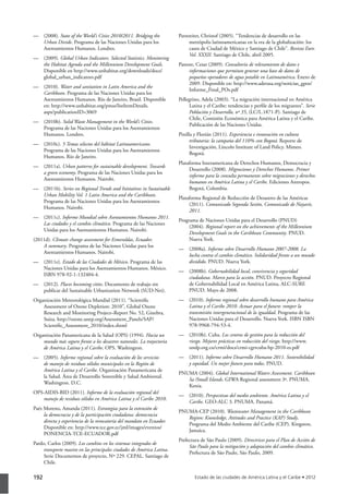 192
— (2008). State of the World’s Cities 2010/2011. Bridging the
Urban Divide. Programa de las Naciones Unidas para los
Asentamientos Humanos. Londres.
— (2009). Global Urban Indicators. Selected Statistics. Monitoring
the Habitat Agenda and the Millennium Development Goals.
Disponible en http://www.unhabitat.org/downloads/docs/
global_urban_indicators.pdf
— (2010). Water and sanitation in Latin America and the
Caribbean. Programa de las Naciones Unidas para los
Asentamientos Humanos. Río de Janeiro, Brasil. Disponible
en: http://www.unhabitat.org/pmss/listItemDetails.
aspx?publicationID=3069
— (2010b). Solid Waste Management in the World’s Cities.
Programa de las Naciones Unidas para los Asentamientos
Humanos. Londres.
— (2010c). 5 Temas selectos del hábitat Latinoamericano.
Programa de las Naciones Unidas para los Asentamientos
Humanos. Río de Janeiro.
— (2011a). Urban patterns for sustainable development. Towards
a green economy. Programa de las Naciones Unidas para los
Asentamientos Humanos. Nairobi.
— (2011b). Series on Regional Trends and Initiatives in Sustainable
Urban Mobility Vol. 1 Latin America and the Caribbean.
Programa de las Naciones Unidas para los Asentamientos
Humanos. Nairobi.
— (2011c). Informe Mundial sobre Asentamientos Humanos 2011.
Las ciudades y el cambio climático. Programa de las Naciones
Unidas para los Asentamientos Humanos. Nairobi.
(2011d). Climate change assessment for Esmeraldas, Ecuador.
A summary. Programa de las Naciones Unidas para los
Asentamientos Humanos. Nairobi.
— (2011e). Estado de las Ciudades de México. Programa de las
Naciones Unidas para los Asentamientos Humanos. México.
ISBN 978-92-1-132404-4.
— (2012). Places becoming cities. Documento de trabajo sin
publicar del Sustainable Urbanization Network (SUD-Net).
Organización Meteorológica Mundial (2011). “Scientific
Assessment of Ozone Depletion: 2010”, Global Ozone
Research and Monitoring Project–Report No. 52, Ginebra,
Suiza. http://ozone.unep.org/Assessment_Panels/SAP/
Scientific_Assessment_2010/index.shtml
Organización Panamericana de la Salud (OPS) (1994). Hacia un
mundo más seguro frente a los desastres naturales. La trayectoria
de América Latina y el Caribe. OPS. Washington.
— (2005). Informe regional sobre la evaluación de los servicios
de manejo de residuos sólidos municipales en la Región de
América Latina y el Caribe. Organización Panamericana de
la Salud. Área de Desarrollo Sostenible y Salud Ambiental.
Washington. D.C.
OPS-AIDIS-BID (2011). Informe de la evaluación regional del
manejo de residuos sólidos en América Latina y el Caribe 2010.
Paéz Moreno, Amanda (2011). Estrategias para la extensión de
la democracia y de la participación ciudadana: democracia
directa y experiencia de la revocatoria del mandato en Ecuador.
Disponible en: http://www.tce.gov.ec/jml/images/eventos/
PONENCIA-TCE-ECUADOR.pdf
Pardo, Carlos (2009). Los cambios en los sistemas integrados de
transporte masivo en las principales ciudades de América Latina.
Serie Documentos de proyecto, Nº 229. CEPAL. Santiago de
Chile.
Parnreiter, Christof (2005). “Tendencias de desarrollo en las
metrópolis latinoamericanas en la era de la globalización: los
casos de Ciudad de México y Santiago de Chile”. Revista Eure.
Vol. XXXII. Santiago de Chile, abril 2005.
Pastore, Cesar (2009). Consultoría de relevamiento de datos e
informaciones que permitan generar una base de datos de
pequeños operadores de agua potable en Latinoamérica. Enero de
2009. Disponible en: http://www.aderasa.org/noticias_gpos/
Informe_Final_POs.pdf
Pellegrino, Adela (2003). “La migración internacional en América
Latina y el Caribe: tendencias y perfile de los migrantes”. Serie
Población y Desarrollo, nº 35, (LC/L.1871-P). Santiago de
Chile, Comisión Económica para América Latina y el Caribe.
Publicación de las Naciones Unidas.
Pinilla y Florián (2011). Experiencia e innovación en cultura
tributaria: la campaña del 110% con Bogotá. Reporte de
Investigación, Lincoln Institute of Land Policy. Mimeo.
Bogotá.
Plataforma Interamericana de Derechos Humanos, Democracia y
Desarrollo (2008). Migraciones y Derechos Humanos. Primer
informe para la consulta permanente sobre migraciones y derechos
humanos en América Latina y el Caribe. Ediciones Antropos.
Bogotá, Colombia.
Plataforma Regional de Reducción de Desastres de las Américas
(2011). Comunicado Segunda Sesión, Comunicado de Nayarit,
2011.
Programa de Naciones Unidas para el Desarrollo (PNUD)
(2004). Regional report on the achievements of the Millennium
Development Goals in the Caribbean Community. PNUD.
Nueva York.
— (2008a). Informe sobre Desarrollo Humano 2007-2008. La
lucha contra el cambio climático. Solidaridad frente a un mundo
dividido. PNUD. Nueva York.
— (2008b). Gobernabilidad local, convivencia y seguridad
ciudadana. Marco para la acción. PNUD. Proyecto Regional
de Gobernabilidad Local en América Latina, ALC-SURF.
PNUD. Mayo de 2008.
— (2010). Informe regional sobre desarrollo humano para América
Latina y el Caribe 2010. Actuar para el futuro: romper la
transmisión intergeneracional de la igualdad. Programa de las
Naciones Unidas para el Desarrollo. Nueva York. ISBN ISBN
978-9968-794-53-4.
— (2010b). Cuba. Los centros de gestión para la reducción del
riesgo. Mejores prácticas en reducción del riesgo. http://www.
undp.org.cu/crmi/docs/crmi-cgrrcuba-bp-2010-es.pdf
— (2011). Informe sobre Desarrollo Humano 2011. Sostenibilidad
y equidad. Un mejor futuro para todos. PNUD.
PNUMA (2004). Global International Waters Assessment. Caribbean
Sa /Small Islands. GIWA Regional assessment 3ª. PNUMA.
Kenia.
— (2010). Perspectivas del medio ambiente. América Latina y el
Caribe. GEO-ALC 3. PNUMA. Panamá.
PNUMA-CEP (2010). Wastewater Management in the Caribbean
Region: Knowledge, Attitudes and Practice (KAP) Study.
Programa del Medio Ambiente del Caribe (CEP). Kingston,
Jamaica.
Prefectura de São Paulo (2009). Directrices para el Plan de Acción de
São Paulo para la mitigación y adaptación del cambio climático.
Prefectura de São Paulo, São Paulo, 2009.
 