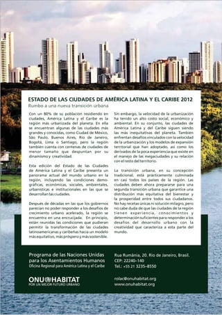 Programa de las Naciones Unidas
para los Asentamientos Humanos
Oficina Regional para América Latina y el Caribe
Rua Rumânia, 20. Rio de Janeiro, Brasil.
CEP: 22240–140
Tel.: 3235–8550
rolac@onuhabitat.org
www.onuhabitat.org
+55 21
ESTADO DE LAS CIUDADES DE AMÉRICA LATINA Y EL CARIBE 2012
Rumbo a una nueva transición urbana
Con un 80% de su población residiendo en
ciudades, América Latina y el Caribe es la
región más urbanizada del planeta. En ella
se encuentran algunas de las ciudades más
grandes y conocidas, como Ciudad de México,
São Paulo, Buenos Aires, Río de Janeiro,
Bogotá, Lima o Santiago, pero la región
también cuenta con centenas de ciudades de
menor tamaño que despuntan por su
dinamismo y creatividad.
Esta edición del Estado de las Ciudades
de América Latina y el Caribe presenta un
panorama actual del mundo urbano en la
región, incluyendo las condiciones demo-
gráficas, económicas, sociales, ambientales,
urbanísticas e institucionales en las que se
desarrollan las ciudades.
Después de décadas en las que los gobiernos
parecían no poder responder a los desafíos de
crecimiento urbano acelerado, la región se
encuentra en una encrucijada. En principio,
están reunidas las condiciones que pudieran
permitir la transformación de las ciudades
latinoamericanas y caribeñas hacia un modelo
más equitativo, más próspero y más sostenible.
Sin embargo, la velocidad de la urbanización
ha tenido un alto costo social, económico y
ambiental. En su conjunto, las ciudades de
América Latina y del Caribe siguen siendo
las más inequitativas del planeta. También
enfrentan desafíos vinculados con la velocidad
de la urbanización y los modelos de expansión
territorial que han adoptado, así como los
derivados de la poca experiencia que existe en
el manejo de las megaciudades y su relación
con el resto del territorio.
La transición urbana, en su concepción
tradicional, está prácticamente culminada
en casi todos los países de la región. Las
ciudades deben ahora prepararse para una
segunda transición urbana que garantice una
distribución más equitativa del bienestar y
la prosperidad entre todos sus ciudadanos.
No hay recetas únicas ni solución milagro, pero
no cabe duda de que las ciudades de la región
tienen experiencia, conocimientos y
determinación suficientes para responder a los
desafíos del desarrollo urbano con la
creatividad que caracteriza a esta parte del
mundo.
 