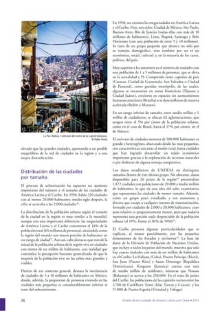 26
elevado que las grandes ciudades, apuntando a un posible
reequilibrio de la red de ciudades en la región y a una
mayor diversiﬁcación.
Distribución de las ciudades
por tamaño
El proceso de urbanización ha supuesto un aumento
importante del número y el tamaño de las ciudades de
América Latina y el Caribe. En 1950, había 320 ciudades
con al menos 20.000 habitantes; medio siglo después, la
cifra se acercaba a las 2.000 ciudades26
.
La distribución de la población urbana según el tamaño
de la ciudad en la región es muy similar a la mundial,
aunque con una importante diferencia: las megaciudades
de América Latina y el Caribe concentran el 14% de la
población total (65 millones de personas), situándola como
la región del mundo con mayor porción de habitantes en
ese rango de ciudad27
. Aun así, cabe destacar que más de la
mitad de la población urbana de la región vive en ciudades
con menos de un millón de habitantes, una realidad que
contradice la percepción bastante generalizada de que la
mayoría de la población vive en las urbes más grandes y
visibles.
Dentro de ese contexto general, destaca la inexistencia
de ciudades de 5 a 10 millones de habitantes en México,
donde, además, la proporción de personas viviendo en las
ciudades más pequeñas es considerablemente inferior al
resto del subcontinente.
En 1950, no existían las megaciudades en América Latina
y el Caribe. Hoy, son ocho: Ciudad de México, São Paulo,
Buenos Aires, Río de Janeiro (todas ellas con más de 10
millones de habitantes), Lima, Bogotá, Santiago y Belo
Horizonte (con una población de entre 5 y 10 millones).
Se trata de un grupo pequeño que destaca no sólo por
su tamaño demográﬁco, sino también por ser el eje
económico, social, cultural y, en la mayoría de los casos,
político, del país.
Muy superior a las anteriores es el número de ciudades con
una población de 1 a 5 millones de personas, que se eleva
en la actualidad a 55. Comprende tanto capitales de país
(Caracas, Ciudad de Guatemala, San Salvador o Ciudad
de Panamá), como grandes metrópolis, de las cuales,
algunas se encuentran en zonas fronterizas (Tijuana y
Ciudad Juárez), crecieron en espacios sin asentamientos
humanos anteriores (Brasilia) o se desarrollaron de manera
acelerada (Belém y Manaos).
En un rango inferior de tamaño, entre medio millón y 1
millón de ciudadanos, se ubican 62 aglomeraciones, que
acogen entre el 5% por ciento de la población urbana,
como en el caso de Brasil, hasta el 17% por ciento, en el
de México.
El universo de ciudades menores de 500.000 habitantes es
grande y heterogéneo, abarcando desde las muy pequeñas,
con características cercanas al medio rural, hasta ciudades
que han logrado desarrollar un tejido económico
importante gracias a la explotación de recursos naturales
o por disfrutar de alguna ventaja competitiva.
Los datos estadísticos de UNDESA no distinguen
tamaños dentro de este último grupo. No obstante, datos
disponibles para 20 países de la región28
presentaban
1.872 ciudades con poblaciones de 20.000 a medio millón
de habitantes, lo que da una idea del salto cuantitativo
que representan las ciudades de menor tamaño. Además,
existe un grupo poco estudiado, y tan numeroso y
diverso que escapa a cualquier intento de sistematización,
formado por ciudades de 2.000 a 20.000 habitantes, cuyo
peso relativo es progresivamente menor, pero que todavía
representa una porción nada despreciable de la población
urbana (el 19%, frente al 30% de 1950)29
.
El Caribe presenta algunas particularidades que se
explican, al menos parcialmente, por las pequeñas
dimensiones de los Estados y territorios30
. La base de
datos de la División de Población de Naciones Unidas,
que incluye a todos los países del mundo, muestra que solo
hay cuatro ciudades con más de un millón de habitantes
en el Caribe: La Habana (Cuba), Puerto Príncipe (Haití),
San Juan (Puerto Rico) y Santo Domingo (República
Dominicana). Kingston (Jamaica) cuenta con más
de medio millón de residentes, mientras que Nassau
(Bahamas) se acerca a los 250.000. En el resto de países
del Caribe, las poblaciones de las capitales varían entre los
3.700 de CockBurn Town (Islas Turcos y Caicos), y los
57.000 de Puerto España (Trinidad y Tobago).
La Paz, Bolivia. Contraste del centro de la capital boliviana.
© Pablo Poeta
 