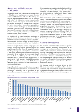 Población y urbanización 33
Nuevas oportunidades, nuevas
localizaciones
Actualmente, un 42% de la población de América Latina
y el Caribe vive en una franja terrestre a una distancia
máxima de 100 kilómetros de la costa. Sin embargo, esa
zona del litoral representa tan solo el 20% del territorio
de la región36
. En Sudamérica se observa, además de las
ciudades costeras, un conjunto relativamente disperso
de ciudades atravesando el sistema andino, varias de
las cuales corresponden a asentamientos prehispánicos
o núcleos urbanos creados por su favorable ubicación
productiva, comercial o militar. Los contrastes orográﬁcos
han podido favorecer una organización más bien linear en
la zona del Paciﬁco y más policéntrica en la del Atlántico,
donde el relieve es menos acentuado.
En la mayoría de los casos, las ciudades creadas por la
potencia colonial, fuertemente concentradas en el área
litoralporlaimportanciaestratégicadelasrutasmarítimas,
han prosperado durante el proceso de industrialización
manteniendo las ventajas competitivas de su localización.
Existen en la región algunos ejemplos, aunque pocos, de
ciudades creadas artiﬁcialmente o planiﬁcadas con un
propósito especíﬁco. Fue el caso de la capital brasileña,
Brasilia,quenacióporunadecisiónpolítico-administrativa
y rápidamente desbordó las expectativas de crecimiento
demográﬁco de sus creadores; de la venezolana Ciudad
Guayana, fundada en 1961 a partir de las comunidades
de Puerto Ordaz y San Félix como centro industrial y
puerto ﬂuvial, y de la paraguaya Ciudad del Este, creada
por decreto en 1957 en la zona de la Triple Frontera
(Argentina, Brasil y Paraguay), que se ha convertido en la
segunda ciudad del país.
La globalización ha supuesto cambios importantes para
las ciudades y abierto oportunidades para aglomeraciones
intermedias y pequeñas. Con el incremento de los
intercambios comerciales internacionales, se ha reforzado
la importancia de las condiciones legales, ﬁscales y políticas
ofrecidas por las ciudades. Asimismo, se han desarrollado
numerosas ciudades fronterizas –una categoría en la
que entran, entre otras, Ciudad Juárez, Nogales, Nuevo
Laredo y Tijuana, en el norte de México.
De la misma forma que la decadencia económica puede
inducir a la población a emigrar, nuevas oportunidades
económicas, como la explotación de recursos naturales o
turísticos, estimulan la formación y crecimiento de áreas
urbanas. A partir de 1950, hubo un proceso de ocupación
progresiva de zonas vacías o tierras del interior que estuvo
en buena parte relacionado con el avance de la frontera
agrícola y con proyectos de desarrollo económico. Fue
así como se expandieron Manaus y Belém, en Brasil. Un
caso emblemático de crecimiento urbano basado en el
sector turístico es Cancún (México), un pueblo pesquero
en los años cincuenta que, en los ochenta tenía 30.000
habitantes y ahora cuenta con 700.000.
Grandes conurbaciones
La expansión urbana ha hecho que muchas grandes
ciudades desborden los límites administrativos de sus
municipios y terminen absorbiendo físicamente otros
núcleos urbanos mediante un proceso de conurbación. El
resultado ha sido la aparición de áreas urbanas de grandes
dimensiones territoriales, a veces formalizadas en un área
metropolitana, integradas por múltiples municipios y con
una intensa actividad económica. Es lo que ha ocurrido
con muchas de las capitales latinoamericanas y algunas
grandes aglomeraciones, como Caracas, Fortaleza,
Guayaquil o Medellín.
Un fenómeno propio de las últimas décadas del siglo
XX fue la conformación de ciudades satélite y ciudades
dormitorio por el desarrollo o emergencia de núcleos
urbanos ubicados cerca de grandes ciudades y en estrecha
relación con el desarrollo económico de estas; algunos son
Gráﬁco 1.14
Densidad demográﬁca en ciudades seleccionadas, 2000
0
20
40
60
80
100
120
140
Personasporhectárea
Ilhéus
Brasília
Guarujá
Belém
Rio
deJaneiro
Fuente: elaborado con datos del Atlas of Urban Expansion, Lincoln Institute of Land Policy.
 