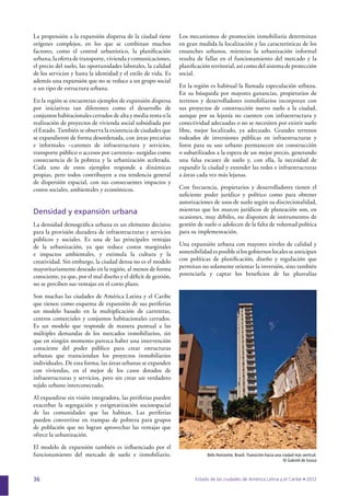 36
La propensión a la expansión dispersa de la ciudad tiene
orígenes complejos, en los que se combinan muchos
factores, como el control urbanístico, la planiﬁcación
urbana, la oferta de transporte, vivienda y comunicaciones,
el precio del suelo, las oportunidades laborales, la calidad
de los servicios y hasta la identidad y el estilo de vida. Es
además una expansión que no se reduce a un grupo social
o un tipo de estructura urbana.
En la región se encuentran ejemplos de expansión dispersa
por iniciativas tan diferentes como el desarrollo de
conjuntos habitacionales cerrados de alta y media renta o la
realización de proyectos de vivienda social subsidiada por
el Estado. También se observa la existencia de ciudades que
se expandieron de forma desordenada, con áreas precarias
e informales –carentes de infraestructura y servicios,
transporte público o accesos por carretera– surgidas como
consecuencia de la pobreza y la urbanización acelerada.
Cada uno de estos ejemplos responde a dinámicas
propias, pero todos contribuyen a esa tendencia general
de dispersión espacial, con sus consecuentes impactos y
costos sociales, ambientales y económicos.
Densidad y expansión urbana
La densidad demográﬁca urbana es un elemento decisivo
para la provisión duradera de infraestructuras y servicios
públicos y sociales. Es una de las principales ventajas
de la urbanización, ya que reduce costos marginales
e impactos ambientales, y estimula la cultura y la
creatividad. Sin embargo, la ciudad densa no es el modelo
mayoritariamente deseado en la región, al menos de forma
consciente, ya que, por el mal diseño y el déﬁcit de gestión,
no se perciben sus ventajas en el corto plazo.
Son muchas las ciudades de América Latina y el Caribe
que tienen como esquema de expansión de sus periferias
un modelo basado en la multiplicación de carreteras,
centros comerciales y conjuntos habitacionales cerrados.
Es un modelo que responde de manera puntual a las
múltiples demandas de los mercados inmobiliarios, sin
que en ningún momento parezca haber una intervención
consciente del poder público para crear estructuras
urbanas que transciendan los proyectos inmobiliarios
individuales. De esta forma, las áreas urbanas se expanden
con viviendas, en el mejor de los casos dotados de
infraestructuras y servicios, pero sin crear un verdadero
tejido urbano interconectado.
Al expandirse sin visión integradora, las periferias pueden
exacerbar la segregación y estigmatización socioespacial
de las comunidades que las habitan. Las periferias
pueden convertirse en trampas de pobreza para grupos
de población que no logran aprovechar las ventajas que
ofrece la urbanización.
El modelo de expansión también es inﬂuenciado por el
funcionamiento del mercado de suelo e inmobiliario.
Los mecanismos de promoción inmobiliaria determinan
en gran medida la localización y las características de los
ensanches urbanos, mientras la urbanización informal
resulta de fallas en el funcionamiento del mercado y la
planiﬁcación territorial, así como del sistema de protección
social.
En la región es habitual la llamada especulación urbana.
En su búsqueda por mayores ganancias, propietarios de
terrenos y desarrolladores inmobiliarios incorporan con
sus proyectos de construcción nuevo suelo a la ciudad,
aunque por su lejanía no cuenten con infraestructura y
conectividad adecuadas o no se necesiten por existir suelo
libre, mejor localizado, ya adecuado. Grandes terrenos
rodeados de inversiones públicas en infraestructuras y
listos para su uso urbano permanecen sin construcción
o subutilizados a la espera de un mejor precio, generando
una falsa escasez de suelo y, con ella, la necesidad de
expandir la ciudad y extender las redes e infraestructuras
a áreas cada vez más lejanas.
Con frecuencia, propietarios y desarrolladores tienen el
suﬁciente poder jurídico y político como para obtener
autorizaciones de usos de suelo según su discrecionalidad,
mientras que los marcos jurídicos de planeación son, en
ocasiones, muy débiles, no disponen de instrumentos de
gestión de suelo o adolecen de la falta de voluntad política
para su implementación.
Una expansión urbana con mayores niveles de calidad y
sostenibilidad es posible si los gobiernos locales se anticipan
con políticas de planiﬁcación, diseño y regulación que
permitan no solamente orientar la inversión, sino también
potenciarla y captar los beneﬁcios de las plusvalías
Belo Horizonte, Brasil. Transición hacia una ciudad más vertical.
© Gabriel de Sousa
 