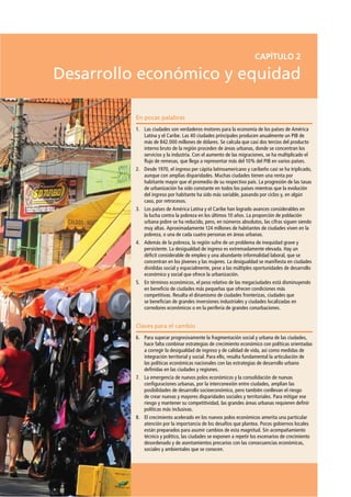 En pocas palabras
1. Las ciudades son verdaderos motores para la economía de los países de América
Latina y el Caribe. Las 40 ciudades principales producen anualmente un PIB de
más de 842.000 millones de dólares. Se calcula que casi dos tercios del producto
interno bruto de la región proceden de áreas urbanas, donde se concentran los
servicios y la industria. Con el aumento de las migraciones, se ha multiplicado el
ﬂujo de remesas, que llega a representar más del 10% del PIB en varios países.
2. Desde 1970, el ingreso per cápita latinoamericano y caribeño casi se ha triplicado,
aunque con amplias disparidades. Muchas ciudades tienen una renta por
habitante mayor que el promedio de su respectivo país. La progresión de las tasas
de urbanización ha sido constante en todos los países mientras que la evolución
del ingreso por habitante ha sido más variable, pasando por ciclos y, en algún
caso, por retrocesos.
3. Los países de América Latina y el Caribe han logrado avances considerables en
la lucha contra la pobreza en los últimos 10 años. La proporción de población
urbana pobre se ha reducido, pero, en números absolutos, las cifras siguen siendo
muy altas. Aproximadamente 124 millones de habitantes de ciudades viven en la
pobreza, o una de cada cuatro personas en áreas urbanas.
4. Además de la pobreza, la región sufre de un problema de inequidad grave y
persistente. La desigualdad de ingreso es extremadamente elevada. Hay un
déﬁcit considerable de empleo y una abundante informalidad laboral, que se
concentran en los jóvenes y las mujeres. La desigualdad se maniﬁesta en ciudades
divididas social y espacialmente, pese a las múltiples oportunidades de desarrollo
económico y social que ofrece la urbanización.
5. En términos económicos, el peso relativo de las megaciudades está disminuyendo
en beneﬁcio de ciudades más pequeñas que ofrecen condiciones más
competitivas. Resalta el dinamismo de ciudades fronterizas, ciudades que
se beneﬁcian de grandes inversiones industriales y ciudades localizadas en
corredores económicos o en la periferia de grandes conurbaciones.
Claves para el cambio
6. Para superar progresivamente la fragmentación social y urbana de las ciudades,
hace falta combinar estrategias de crecimiento económico con políticas orientadas
a corregir la desigualdad de ingreso y de calidad de vida, así como medidas de
integración territorial y social. Para ello, resulta fundamental la articulación de
las políticas económicas nacionales con las estrategias de desarrollo urbano
deﬁnidas en las ciudades y regiones.
7. La emergencia de nuevos polos económicos y la consolidación de nuevas
conﬁguraciones urbanas, por la interconexión entre ciudades, amplían las
posibilidades de desarrollo socioeconómico, pero también conllevan el riesgo
de crear nuevas y mayores disparidades sociales y territoriales. Para mitigar ese
riesgo y mantener su competitividad, las grandes áreas urbanas requieren deﬁnir
políticas más inclusivas.
8. El crecimiento acelerado en los nuevos polos económicos amerita una particular
atención por la importancia de los desafíos que plantea. Pocos gobiernos locales
están preparados para asumir cambios de esta magnitud. Sin acompañamiento
técnico y político, las ciudades se exponen a repetir los escenarios de crecimiento
desordenado y de asentamientos precarios con las consecuencias económicas,
sociales y ambientales que se conocen.
CAPÍTULO 2
Desarrollo económico y equidad
 