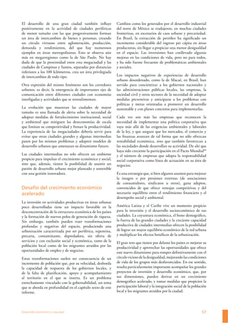 Desarrollo económico y equidad 57
El desarrollo de una gran ciudad también inﬂuye
positivamente en la actividad de ciudades periféricas
de menor tamaño con las que progresivamente forman
un área de intercambios de bienes y personas, creando
un círculo virtuoso entre aglomeración, producción,
demanda y rendimientos, del que hay numerosos
ejemplos en áreas metropolitanas. Esto se observa aún
más en megarregiones como la de São Paulo. No hay
duda de que la proximidad entre esta megaciudad y las
ciudades de Campinas y Santos, separadas por distancias
inferiores a los 100 kilómetros, crea un área privilegiada
de intercambios de todo tipo.
Otra expresión del mismo fenómeno son los corredores
urbanos, es decir, la emergencia de importantes ejes de
comunicación entre diferentes ciudades con economías
interligadas y actividades que se retroalimentan.
La evolución que muestran las ciudades de mayor
tamaño es una llamada de alerta sobre la necesidad de
adoptar medidas de fortalecimiento institucional, social
y ambiental que mitiguen las deseconomías de escala
que limitan su competitividad y frenan la productividad.
La experiencia de las megaciudades debería servir para
evitar que otras ciudades grandes y algunas intermedias
pasen por los mismos problemas y adopten modelos de
desarrollo urbanos que amenazan su dinamismo futuro.
Las ciudades intermedias no solo ofrecen un ambiente
propicio para impulsar el crecimiento económico y social,
sino que, además, tienen la posibilidad de asumir un
patrón de desarrollo urbano mejor planeado y sostenible
con una gestión innovadora.
Desafío del crecimiento económico
acelerado
La inversión en actividades productivas en áreas urbanas
poco desarrolladas tiene un impacto favorable en la
desconcentración de la estructura económica de los países
y la formación de nuevos polos de generación de riqueza.
Sin embargo, también pueden traer transformaciones
profundas y negativas del espacio, produciendo una
urbanización caracterizada por ser periférica, repentina,
precaria, contaminante, depredadora, sin oferta de
servicios y con exclusión social y económica, tanto de la
población local como de los migrantes atraídos por las
oportunidades de empleo y de negocios.
Estas transformaciones suelen ser consecuencia de un
incremento de población que, por su velocidad, desborda
la capacidad de respuesta de los gobiernos locales, y
de la falta de planiﬁcación, apoyo y acompañamiento
al territorio en el que se inserta. Es un problema
estrechamente vinculado con la gobernabilidad, un tema
que se aborda en profundidad en el capítulo sexto de este
informe.
Cambios como los generados por el desarrollo industrial
del norte de México se tradujeron, en muchas ciudades
fronterizas, en escenarios de caos urbano y precariedad.
En Brasil, la extracción de petróleo ha signiﬁcado un
incremento considerable del ingreso per cápita en áreas
productoras, sin llegar a propiciar una menor desigualdad
en el espacio. Las inversiones han conllevado algunas
mejoras en las condiciones de vida, pero no para todos,
y ha sido fuente frecuente de problemáticas ambientales
y sociales.
Los impactos negativos de experiencias de desarrollo
urbano desordenado, como la de Macaé, en Brasil, han
servido para concientizar a los gobiernos nacionales y
las administraciones públicas locales, las empresas, la
sociedad civil y otros sectores de la necesidad de adoptar
medidas preventivas y anticiparse a los problemas con
políticas y metas orientadas a promover un desarrollo
sustentable y con planes concretos para implementarlas.
Cada vez son más las empresas que reconocen la
necesidad de implementar una política corporativa que
vaya más allá de las exigencias ambientales y laborales
de la ley, y que asegure que los mercados, el comercio y
las ﬁnanzas avanzan de tal forma que no sólo ofrezcan
rentabilidad económica, sino que también favorezcan a
las sociedades donde desarrollan su actividad. De ahí que
haya sido creciente la participación en el Pacto Mundial60
y el número de empresas que adopta la responsabilidad
social corporativa como línea de actuación en su área de
negocios.
Es una estrategia que, si bien algunos asumen para mejorar
la imagen o por presiones externas (de asociaciones
de consumidores, sindicatos u otros), gana adeptos,
convencidos de que ofrece ventajas competitivas y del
necesario equilibrio entre el rendimiento ﬁnanciero y el
desempeño social y ambiental.
América Latina y el Caribe vive un momento propicio
para la inversión y el desarrollo socioeconómico de sus
ciudades. La coyuntura económica, el bono demográﬁco,
la fuerza de las grandes ciudades y la creciente capacidad
productiva de ciudades intermedias ofrecen la posibilidad
de lograr un mayor equilibrio económico de la red urbana
y multiplicar los efectos benéﬁcos de la urbanización.
El gran reto que tienen por delante los países es mejorar su
productividad y aprovechar las oportunidades que ofrece
este nuevo dinamismo para romper deﬁnitivamente con el
círculoviciosodeladesigualdad,mejorandolascondiciones
de vida de los grupos más desfavorecidos. En ese sentido,
resulta particularmente importante acompañar los grandes
proyectos de inversión y desarrollo económico, que, por
sus dimensiones, pueden derivar en un crecimiento
demográﬁco acelerado, y tomar medidas que propicien la
participación laboral y la integración social de la población
local y los migrantes atraídos por la ciudad.
 
