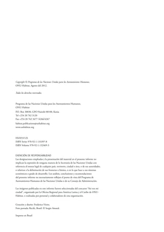Copyright © Programa de las Naciones Unidas para los Asentamientos Humanos,
ONU-Habitat, Agosto del 2012.
Todos los derechos reservados.
Programa de las Naciones Unidas para los Asentamientos Humanos,
ONU-Habitat
P.O. Box 30030, GPO Nairobi 00100, Kenia
Tel +254 20 762 3120
Fax +254 20 762 3477 /4266/4267
habitat.publications@unhabitat.org
www.unhabitat.org
HS/053/12S
ISBN Series 978-92-1-133397-8
ISBN Volume 978-92-1-132469-3
EXENCIÓN DE RESPONSABILIDAD
Las designaciones empleadas y la presentación del material en el presente informe no
implican la expresión de ninguna manera de la Secretaría de las Naciones Unidas con
referencia al estatus legal de cualquier país, territorio, ciudad o área, o de sus autoridades,
o relativas a la delimitación de sus fronteras o límites, o en lo que hace a sus sistemas
económicos o grado de desarrollo. Los análisis, conclusiones y recomendaciones
del presente informe no necesariamente reflejan el punto de vista del Programa de
Asentamientos Humanos de las Naciones Unidas o de su Consejo de Administración.
Las imágenes publicadas en este informe fueron seleccionadas del concurso “Así veo mi
ciudad”, organizado por la Oficina Regional para América Latina y el Caribe de ONU-
Habitat, o realizadas por personal y colaboradores de esta organización.
Creación y diseño: Frederico Vieira.
Foto portada: Recife, Brasil. © Sergio Amaral.
Impreso en Brasil
 