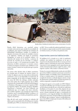 Vivienda, espacios públicos y convivencia 63
Resulta difícil determinar con exactitud cuántas
viviendas serían precisas para atender las necesidades de
la población, pues supone la deﬁnición de estándares de
habitabilidad culturalmente variables. La cantidad no
depende únicamente del número de unidades existente
y de habitantes. También está ligada al crecimiento
demográﬁco, al avance de la transición urbana, a la
reducción del tamaño de las familias, a prácticas de
retención de viviendas por los mercados y a políticas
de acceso al suelo y a la vivienda para los pobres. Para
determinar el déﬁcit cuantitativo, es necesario conocer
el número de hogares secundarios que cohabitan en una
misma vivienda y cuántas son tan precarias que es preciso
sustituirlas.
No existen cifras oﬁciales sobre el déﬁcit cuantitativo
de viviendas para el conjunto de América Latina y el
Caribe. En algunos casos, los censos ofrecen información
insuﬁciente y aún no está disponible la actualización, de
forma comparada, de los datos de hogares basados en
los censos del 2010. Sin embargo, estudios realizados
para varios países de la región muestran que el déﬁcit
cuantitativo de vivienda supera el 50% del total de hogares
en Honduras y Nicaragua, y es cercano o superior al 30%
en Argentina, Bolivia, El Salvador, Paraguay, República
Dominicana y Venezuela4
. Las cifras evidencian una
cohabitación que, en la región, tiene raíces culturales,
pero también responde a una estrategia de supervivencia
económica ante la inestabilidad laboral, la pobreza y el
gasto que signiﬁca una vivienda, principalmente para las
mujeres y los jóvenes5
.
Más allá del stock actual, preocupa la evolución del
déﬁcit, que ha aumentado de los 38 millones de viviendas
calculados para 1990 a un cifra de entre 42 y 51 millones
en 20116
. Sin un cambio de tendencia profundo, la escasez
de vivienda va a seguir siendo uno de los mayores desafíos
en América Latina y el Caribe en los próximos años.
Importantes carencias habitacionales
El problema de la vivienda no es sólo la insuﬁciente
cantidad, sino también las condiciones en las que se
encuentra una alta proporción de ellas en acceso a servicios
públicos, espacio y materiales de construcción7
. Muchas se
concentran en áreas segregadas social y espacialmente, que
reciben denominaciones diversas según los países, como
tugurios, ranchos, villas, favelas o cinturones miseria.
Evaluar las carencias habitacionales resulta aún más difícil
que estimar el déﬁcit cuantitativo puesto que se trata de un
fenómeno amplio, con múltiples causas y manifestaciones.
Si bien en muchos países se ha mejorado el sistema de
recopilación de datos y uniﬁcado algunos criterios, el tipo
de información recabada todavía está lejos de permitir un
análisis comparado y aceptado del fenómeno8
.
Un hogar de tugurio es, de acuerdo con ONU-Habitat9
,
un grupo de individuos que vive bajo un mismo techo en
un área urbana, privado de una o varias de las condiciones
detalladas en el recuadro 3.1, entre ellas, disponer de una
vivienda de materiales duraderos, con suﬁciente espacio,
acceso a fuentes mejoradas de agua y a instalaciones de
saneamiento, y sin riesgo de desalojo. Esta deﬁnición ha
sido el marco de la meta 7D de los Objetivos de Desarrollo
del Milenio, que se propone “mejorar considerablemente,
para el año 2020, la vida de por lo menos 100 millones de
habitantes de tugurios”10
.
Mazatlan, Mexico. El problema de vivienda incluye el acceso a servicios básicos. © Luis Brito
 