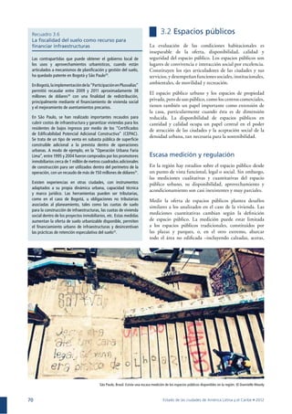 70
Recuadro 3.6
La ﬁscalidad del suelo como recurso para
ﬁnanciar infraestructuras
Las contrapartidas que puede obtener el gobierno local de
los usos y aprovechamientos urbanísticos, cuando están
articulados a mecanismos de planiﬁcación y gestión del suelo,
ha quedado patente en Bogotá y São Paulo29
.
EnBogotá,laimplementacióndela“ParticipaciónenPlusvalías”
permitió recaudar entre 2009 y 2011 aproximadamente 38
millones de dólares30
con una ﬁnalidad de redistribución,
principalmente mediante el ﬁnanciamiento de vivienda social
y el mejoramiento de asentamientos precarios.
En São Paulo, se han realizado importantes recaudos para
cubrir costos de infraestructura y garantizar viviendas para los
residentes de bajos ingresos por medio de los “Certiﬁcados
de Ediﬁcabilidad Potencial Adicional Constructiva” (CEPAC).
Se trata de un tipo de venta en subasta pública de superﬁcie
construible adicional a la prevista dentro de operaciones
urbanas. A modo de ejemplo, en la “Operación Urbana Faria
Lima”, entre 1995 y 2004 fueron comprados por los promotores
inmobiliarios cerca de 1 millón de metros cuadrados adicionales
de construcción para ser utilizados dentro del perímetro de la
operación, con un recaudo de más de 150 millones de dólares31
.
Existen experiencias en otras ciudades, con instrumentos
adaptados a su propia dinámica urbana, capacidad técnica
y marco jurídico. Las herramientas pueden ser tributarias,
como en el caso de Bogotá, u obligaciones no tributarias
asociadas al planeamiento, tales como las cuotas de suelo
para la construcción de infraestructuras, las cuotas de vivienda
social dentro de los proyectos inmobiliarios, etc. Estas medidas
aumentan la oferta de suelo urbanizable disponible, permiten
el ﬁnanciamiento urbano de infraestructuras y desincentivan
las prácticas de retención especulativa del suelo32
.
3.2 Espacios públicos
La evaluación de las condiciones habitacionales es
inseparable de la oferta, disponibilidad, calidad y
seguridad del espacio público. Los espacios públicos son
lugares de convivencia e interacción social por excelencia.
Constituyen los ejes articuladores de las ciudades y sus
servicios, y desempeñanfunciones sociales, institucionales,
ambientales, de movilidad y recreación.
El espacio público urbano y los espacios de propiedad
privada, pero de uso público, como los centros comerciales,
tienen también un papel importante como extensión de
la casa, particularmente cuando ésta es de dimensión
reducida. La disponibilidad de espacios públicos en
cantidad y calidad ocupa un papel central en el poder
de atracción de las ciudades y la aceptación social de la
densidad urbana, tan necesaria para la sostenibilidad.
Escasa medición y regulación
En la región hay estudios sobre el espacio público desde
un punto de vista funcional, legal o social. Sin embargo,
las mediciones cualitativas y cuantitativas del espacio
público urbano, su disponibilidad, aprovechamiento y
acondicionamiento son casi inexistentes y muy parciales.
Medir la oferta de espacios públicos plantea desafíos
similares a los analizados en el caso de la vivienda. Las
mediciones cuantitativas cambian según la deﬁnición
de espacio público. La medición puede estar limitada
a los espacios públicos tradicionales, constituidos por
las plazas y parques, o, en el otro extremo, abarcar
todo el área no ediﬁcada –incluyendo calzadas, aceras,
São Paulo, Brasil. Existe una escasa medición de los espacios públicos disponibles en la región. © Dannielle Moody
 