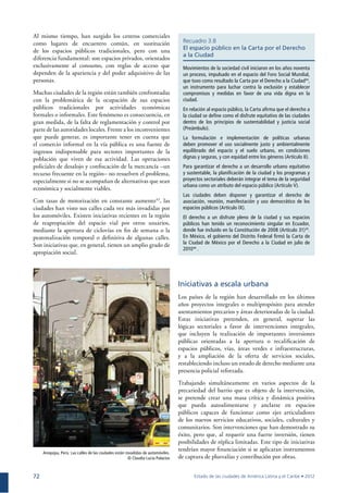 72
Al mismo tiempo, han surgido los centros comerciales
como lugares de encuentro común, en sustitución
de los espacios públicos tradicionales, pero con una
diferencia fundamental: son espacios privados, orientados
exclusivamente al consumo, con reglas de acceso que
dependen de la apariencia y del poder adquisitivo de las
personas.
Muchas ciudades de la región están también confrontadas
con la problemática de la ocupación de sus espacios
públicos tradicionales por actividades económicas
formales o informales. Este fenómeno es consecuencia, en
gran medida, de la falta de reglamentación y control por
parte de las autoridades locales. Frente a los inconvenientes
que puede generar, es importante tener en cuenta que
el comercio informal en la vía pública es una fuente de
ingresos indispensable para sectores importantes de la
población que viven de esa actividad. Las operaciones
policiales de desalojo y conﬁscación de la mercancía –un
recurso frecuente en la región– no resuelven el problema,
especialmente si no se acompañan de alternativas que sean
económica y socialmente viables.
Con tasas de motorización en constante aumento43
, las
ciudades han visto sus calles cada vez más invadidas por
los automóviles. Existen iniciativas recientes en la región
de reapropiación del espacio vial por otros usuarios,
mediante la apertura de ciclovías en ﬁn de semana o la
peatonalización temporal o deﬁnitiva de algunas calles.
Son iniciativas que, en general, tienen un amplio grado de
apropiación social.
Recuadro 3.8
El espacio público en la Carta por el Derecho
a la Ciudad
Movimientos de la sociedad civil iniciaron en los años noventa
un proceso, impulsado en el espacio del Foro Social Mundial,
que tuvo como resultado la Carta por el Derecho a la Ciudad44
,
un instrumento para luchar contra la exclusión y establecer
compromisos y medidas en favor de una vida digna en la
ciudad.
En relación al espacio público, la Carta aﬁrma que el derecho a
la ciudad se deﬁne como el disfrute equitativo de las ciudades
dentro de los principios de sustentabilidad y justicia social
(Preámbulo).
La formulación e implementación de políticas urbanas
deben promover el uso socialmente justo y ambientalmente
equilibrado del espacio y el suelo urbano, en condiciones
dignas y seguras, y con equidad entre los géneros (Artículo II).
Para garantizar el derecho a un desarrollo urbano equitativo
y sustentable, la planiﬁcación de la ciudad y los programas y
proyectos sectoriales deberán integrar el tema de la seguridad
urbana como un atributo del espacio público (Artículo V).
Las ciudades deben disponer y garantizar el derecho de
asociación, reunión, manifestación y uso democrático de los
espacios públicos (Artículo IX).
El derecho a un disfrute pleno de la ciudad y sus espacios
públicos han tenido un reconocimiento singular en Ecuador,
donde fue incluido en la Constitución de 2008 (Artículo 31)45
.
En México, el gobierno del Distrito Federal ﬁrmó la Carta de
la Ciudad de México por el Derecho a la Ciudad en julio de
201046
.
Iniciativas a escala urbana
Los países de la región han desarrollado en los últimos
años proyectos integrales o multipropósito para atender
asentamientos precarios y áreas deterioradas de la ciudad.
Estas iniciativas pretenden, en general, superar las
lógicas sectoriales a favor de intervenciones integrales,
que incluyen la realización de importantes inversiones
públicas orientadas a la apertura o recaliﬁcación de
espacios públicos, vías, áreas verdes e infraestructuras,
y a la ampliación de la oferta de servicios sociales,
restableciendo incluso un estado de derecho mediante una
presencia policial reforzada.
Trabajando simultáneamente en varios aspectos de la
precariedad del barrio que es objeto de la intervención,
se pretende crear una masa crítica y dinámica positiva
que pueda autoalimentarse y anclarse en espacios
públicos capaces de funcionar como ejes articuladores
de los nuevos servicios educativos, sociales, culturales y
comunitarios. Son intervenciones que han demostrado su
éxito, pero que, al requerir una fuerte inversión, tienen
posibilidades de réplica limitadas. Este tipo de iniciativas
tendrían mayor ﬁnanciación si se aplicaran instrumentos
de captura de plusvalías y contribución por obras.
Arequipa, Perú. Las calles de las ciudades están invadidas de automóviles.
© Claudia Lucía Palacios
 