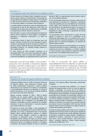 74
Recuadro 3.12
Programa de rescate de espacios públicos en México
involucrados, tanto del sector público, como privado y
comunitario. Ante este desafío, es alentadora la adopción
de políticas nacionales en algunos países, como México53
y Colombia54
, que centran su atención en la preservación y
recuperación del espacio público como instrumento para
mejorar la calidad de vida.
Si bien, la conservación del espacio público es
responsabilidad de todos los ciudadanos, la regulación del
uso de los diferentes espacios, su planeación, recuperación,
gestión y ﬁnanciación son competencias que incumben
principalmente a las autoridades locales. Las características
Recuadro 3.11
La recuperación del casco histórico de La Habana y Quito
El centro histórico de La Habana (Cuba), catalogado como patri-
monio cultural e histórico de la Humanidad y caracterizado por
una alta densidad de población de bajos ingresos, fue declarado
en 1993 como zona prioritaria para intervenciones orientadas a
su conservación, debido a su avanzado estado de deterioro.
La medida conllevó la adopción de un plan de rehabilitación para
la restauración de más de 300 ediﬁcaciones hasta 2005. Las
prioridades eran la mejora para uso habitacional, la accesibilidad
y el equipamiento sanitario, educativo y comunitario.
Para ﬁnanciarlo, se usaron recursos provenientes de fuentes tan
diversas como el Gobierno, el sector hotelero, el inmobiliario,
donaciones, la cooperación internacional y el aporte de
trabajadores.
La restauración incluyó la mejora de instalaciones para usos
sociales, culturales y la oferta de servicios asociados al turismo.
El proyecto, que permitió recuperar el patrimonio histórico sin
perder su carácter residencial, favoreció el desarrollo de nuevas
actividades económicas y ha inspirado iniciativas similares en
otras ciudades del país51
.
El centro histórico de Quito (Ecuador), patrimonio de la
Humanidad desde 1979, es uno de los más grandes de la región,
con 376 hectáreas. Como en muchas otras ciudades, sufrió un
vaciamiento de población con capacidad económica a partir de la
El gobierno de México inició en el 2007 un Programa de Rescate
de Espacios Públicos, cuyas evaluaciones recientes ponen
de relieve planteamientos interesantes y aspectos positivos
relacionados con las cuestiones de la pobreza y la inseguridad,
y con las diﬁcultades inherentes a su aplicación, en un país de
grandes dimensiones y en un contexto de profundos problemas
por el gran avance del crimen organizado.
Algunas encuestas realizadas en 2006 y 2008 en México
mostraban que los espacios públicos eran percibidos como
lugares inseguros, además de estar subutilizados, deteriorados
y mal mantenidos, que no respondían a las necesidades de la
población y presentaban una oferta insuﬁciente de actividades
recreativas, lo que los transformaban en escenarios propicios
para conductas delictivas y de riesgo.
El Programa de rescate está dirigido a zonas marginadas de
ciudades y zonas metropolitanas de al menos 50.000 habitantes,
apoyando, por un lado, el mejoramiento físico de los espacios
(parques, plazas, unidades deportivas, jardines) y un abanico
de acciones sociales dirigidas a promover la organización
comunitaria, la participación social y la prevención de la
inseguridad y de las conductas de riesgo. Así, trata de impulsar
la participación de los beneﬁciarios en las distintas etapas de los
proyectos de rescate. Las unidades de atención no son hogares
ni viviendas, sino territorios deﬁnidos con base en condiciones
década de 1980 y ha experimentado muchos cambios, tanto en
uso, como densidad y población.
El área central alojaba instituciones y comercios, mientras que las
áreas adyacentes se convirtieron en “inquilinatos”, habitaciones
mucho más asequibles, pero con serias deﬁciencias, hacinamiento
y altos riesgos, como incendios por sobrecarga en el uso de
las redes eléctricas. Este panorama dio lugar a un proyecto de
vivienda del centro histórico, de relocalización de vendedores
ambulantes en centros comerciales y organización del tránsito
vehicular (1994-2004).
Con ﬁnanciamiento local e internacional y el apoyo del sector
privado, el proyecto se centró en la recuperación de las
ediﬁcaciones desocupadas para crear vivienda social y para la
venta de vivienda sin subvenciones públicas. Entre los objetivos,
ﬁguraba lograr una ocupación heterogénea, con presencia de
diferentes grupos sociales.
El patrimonio arquitectónico ha sido rehabilitado, se ha mejorado
la infraestructura básica de agua y saneamiento y, con ello, las
condiciones de vida de sus habitantes. La iniciativa, replicada
en Cuenca (Ecuador), tiene el desafío de mantener la diversidad
socioeconómica y la viabilidad ﬁnanciera de la zona52
.
especíﬁcas, como espacios públicos deteriorados, abandonados
e inseguros.
La Secretaría de Desarrollo Social (SEDESOL) es la instancia
ejecutora del programa desde su inicio, así como los gobiernos
estatales y municipales. Los recursos de los tres niveles de
gobierno para ﬁnanciar los proyectos provienen mayoritariamente
de la federación y de los municipios. Los proyectos apoyados son
presentados por los municipios, lo cual da lugar, conforme a sus
necesidades, a registrar un proceso de cancelación o modiﬁcación,
así como de reintegro de subsidios no ejercidos. En ocasiones,
algunos municipios deciden no participar en el Programa, o no
continuar con el mismo, al no contar con los recursos ﬁnancieros
para aportar al menos el equivalente al 50% del costo total del
proyecto integral, tal como se estipula en las reglas de operación
y lineamientos especíﬁcos del Programa.
El número de espacios públicos intervenidos en los 32 estados de
la República fue de 1620 en el 2010. En cada espacio, alrededor de
5000 personas se beneﬁcian de las obras realizadas (colocación
de luminarias, instalación de juegos infantiles, rehabilitación o
habilitación de espacios, construcción de canchas deportivas,
entre otras) y de las acciones llevadas a cabo (como cursos,
talleres, actividades deportivas, eventos artístico-culturales,
campañas de sensibilización, etc.)55
.
Fuente: Programa de Buenas Prácticas, Ciudades para un futuro sostenible.
http://habitat.aq.upm.es/lbbpp.html
Fuente: Martha Schteingart. El Colegio de México, 2012.
 