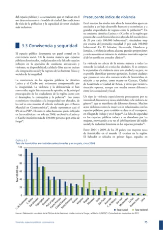 Vivienda, espacios públicos y convivencia 75
del espacio público y las actuaciones que se realizan en él
son determinantes en el modelo de ciudad, las condiciones
de vida de la población y la capacidad de tener ciudades
más inclusivas.
3.3 Convivencia y seguridad
El espacio público desempeña un papel central en la
convivencia social. De la misma manera que espacios
públicos deteriorados, mal planeados o la falta de espacios
inﬂuyen en la aparición de conductas antisociales y
violentas, su disponibilidad, calidad y libre acceso incitan
a la integración social y la ruptura de las barreras físicas y
sociales de la inequidad.
La convivencia en los espacios públicos de América
Latina y el Caribe está seriamente comprometida por
la inseguridad. La violencia y la delincuencia se han
convertido, según las encuestas de opinión, en la principal
preocupación de los ciudadanos de la región, junto con
el desempleo, la corrupción y la pobreza56
. Los costes
económicos vinculados a la inseguridad son elevados, de
lo cual es una muestra el cálculo realizado por el Banco
Mundial en Centroamérica57
, donde representan casi el
8% de su PIB58
. El coste en vidas humanas queda reﬂejado
en las estadísticas: tan solo en 2008, en América Latina y
el Caribe murieron más de 130.000 personas por arma de
fuego59
.
Preocupante índice de violencia
En el mundo, los niveles más altos de homicidios aparecen
asociados a un bajo desarrollo humano y económico, y a
grandes disparidades de ingreso entre la población60
. En
su conjunto, América Latina y el Caribe es la región que
presenta la tasa de homicidios más elevada del mundo (más
de 20 por cada 100.000 habitantes)61
, situándose muy
por encima del promedio mundial (7 por cada 100.000
habitantes). En El Salvador, Guatemala, Honduras y
Jamaica, la violencia urbana alcanza grandes proporciones
y está causando un número de víctimas mortales superior
al de los conﬂictos armados clásicos62
.
La violencia no afecta de la misma manera a todas las
zonas de la ciudad, ni a todas las ciudades. Si se compara
la exposición a la violencia entre una ciudad y su país, no
es posible identiﬁcar patrones generales. Existen ciudades
que presentan una alta concentración de homicidios en
relación a sus países, como ocurre en Caracas, Ciudad
de Guatemala o Ciudad de Belice, y otras que tienen la
situación opuesta, aunque con mucha menos diferencia
entre la tasa nacional y local.
Un tipo de violencia especialmente preocupante por su
intensidad, frecuencia y escasa visibilidad, es la violencia de
género63
, que se maniﬁesta de diferentes formas. Muchos
actos violentos contra la mujer están relacionados con los
espacios públicos, pero también se dan en el transporte,
en el lugar de trabajo y en el hogar64
. La falta de seguridad
en los espacios públicos induce a su abandono por las
mujeres, provocando a su vez el debilitamiento del tejido
social y la reclusión femenina en los espacios privados65
.
Entre 2004 y 2009, de los 25 países con mayores tasas
de feminicidio en el mundo 13 estaban en la región.
El Salvador se ubicaba en primer lugar, seguido, en
Gráﬁco 3.5
Tasa de homicidios en ciudades seleccionadas y en su país, circa 2009
0
20
40
60
80
100
120
Tasa ciudad Tasa nacional
Tasa/100.000hab.
Fuente: Elaboración con datos de la Oﬁcina de las Naciones Unidas contra la Droga y el Delito (UNODC). Consultado en noviembre de 2011.
 