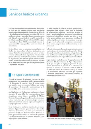 80
El acceso al agua potable y al saneamiento fue proclamado,
en 2010, por las Naciones Unidas como un derecho
humano esencial para garantizar el pleno disfrute de la vida
y de todos los derechos humanos, entre ellos, el de vivir en
condiciones dignas y adecuadas1
. Es una aspiración que va
más allá de la consecución de la meta 7C establecida en
los Objetivos de Desarrollo del Milenio (ODM): reducir
a la mitad, para el año 2015, la proporción de personas sin
acceso sostenible a agua potable y a servicios básicos de
saneamiento.
En los últimos años, los países de América Latina y el
Caribe han desarrollado esfuerzos signiﬁcativos para
avanzar hacia la universalización de ambos servicios.
También se han dado pasos importantes para mejorar la
gestión de residuos sólidos urbanos y facilitar la movilidad
de la población, pero persisten graves deﬁciencias en la
calidad, eﬁciencia y continuidad de los servicios, así como
en las condiciones de acceso que afectan particularmente
a la población más pobre.
4.1 Agua y Saneamiento
En todo el mundo, la demanda creciente de agua,
especialmente para uso agrícola, unida a la contaminación
y la destrucción de cuencas y áreas de recarga ejercen
una presión sobre los recursos hídricos que afectan
el suministro, el desarrollo socioeconómico y la
sostenibilidad de los asentamientos humanos.
América Latina y el Caribe es una región rica en fuentes
renovables de agua dulce. Sin embargo, algunas áreas,
especialmente zonas áridas y semiáridas de México,
Centroamérica y de los países andinos, sufren una escasez
natural o estacional que se ve acentuada por los efectos
del cambio climático, como las sequías prolongadas y las
bajas precipitaciones de lluvia2
.
En el Caribe, a los problemas mencionados, se suman
la fuerte dependencia del agua de lluvia y los desafíos
derivados del turismo, un sector que representa en
promedio el 40% del Producto Interno Bruto de los
países, pero también conlleva un consumo de agua entre
5 y 10 veces más alto que el consumo doméstico y una
mayor generación de residuos3
.
En toda la región, la falta de acceso a agua potable y
saneamiento está asociada, sobre todo, a problemas
de infraestructura, eﬁciencia y gestión del servicio, así
como a la desigualdad en el suministro. Las deﬁciencias
existentes y la insuﬁciente atención que recibe el sector
en las agendas públicas hacen que grandes cantidades de
residuos líquidos sean vertidos sin tratamiento en cuerpos
de agua y en el suelo, con la consiguiente contaminación
de las fuentes, un grave daño medioambiental y un alto
coste social.
Labrechaexistenteencoberturadeaguaysaneamientoestá
relacionada con la urbanización acelerada de las últimas
décadas, la situación socioeconómica de la población, la
falta de oferta de vivienda formal para familias pobres y de
políticas adecuadas para lograr el ﬁnanciamiento urbano4
.
Según los datos recabados por el Programa Conjunto de
Monitoreo del Abastecimiento de Agua y Saneamiento
(JMP, por sus siglas en inglés)5
, la provisión de agua,
medida básicamente en función de la infraestructura
que lleva el recurso a los usuarios, cubría al 98% de
la población urbana de América Latina y el Caribe
y el saneamiento adecuado, calculado por oposición
a sanitarios compartidos y una carencia completa de
instalaciones, llegaba al 84%6
.
CAPÍTULO 4
Servicios básicos urbanos
Puerto Príncipe, Haiti. Existe una brecha en cobertura de agua y saneamiento.
© Mariana Nissen
 