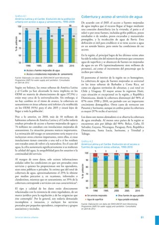 Servicios básicos urbanos 81
Gráﬁco 4.1
América Latina y el Caribe. Evolución de la población
urbana con acceso a agua y saneamiento, 1990-2008
95 95 96 97
98
80 82
83 84 84
50
60
70
80
90
100
1990 1995 2000 2005 2010
Acceso a fuentes mejoradas de agua
Acceso a instalaciones mejoradas de saneamiento
%depoblación
Fuente: Elaborado con datos de OMS/UNICEF Joint Monitoring
Programme (JMP) for water supply and sanitation. Consultados
en abril de 2012.
Gráﬁco 4.2
América Latina y el Caribe. Evolución en el acceso a
fuentes de agua en áreas urbanas, 1990-2010
87 89 90 91 92
7
7 7 6 61
1 1
5 3 2 3 2
50
60
70
80
90
100
1990 1995 2000 2005 2010
Sin servicios mejorados
Agua de superficie
Otras fuentes de agua potable
Agua potable entubada
%depoblación
Fuente: Elaboración con datos de OMS/UNICEF Joint Monitoring
Programme (JMP) for water supply and sanitation. Consultados
en abril de 2012.
Según ese balance, las zonas urbanas de América Latina
y el Caribe ya han alcanzado la meta implícita en los
ODM en materia de abastecimiento de agua (97,5%) y
están muy cerca de la universalización. Sin embargo, si
no hay cambios en el ritmo de avance, la cobertura en
saneamiento en áreas urbanas será inferior a la establecida
en los ODM (91%) para el año 2015 y estará lejos de
llegar a toda la población7
.
Pese a lo anterior, en 2010, más de 10 millones de
habitantes urbanos de América Latina y el Caribe todavía
estaban privados de acceso a fuentes mejoradas de agua y
74 millones no contaban con instalaciones mejoradas de
saneamiento. La situación presenta matices importantes.
La estimación del rezago en saneamiento sería mayor si se
incluyeran otros criterios importantes, entre ellos, si estas
instalaciones tienen conexión a una red o si los residuos
son tratados antes de volver a la naturaleza. En el caso del
agua, la cifra aumentaría signiﬁcativamente si se midieran
la calidad del agua, la asequibilidad para los usuarios o la
continuidad del servicio.
Al margen de estos datos, solo existen informaciones
aisladas sobre las condiciones en que son prestados estos
servicios y quienes las proporcionan son los operadores,
sean estos públicos o privados. Se estima que del total de
cobertura de agua, aproximadamente el 25% la obtiene
por medios precarios y, en ocasiones, informales o
clandestinos, mientras que en saneamiento, un 35% de la
cobertura corresponde a servicios con esas características8
.
El tipo y calidad de los datos están directamente
relacionados con la existencia de entes reguladores, de un
marco jurídico para la regulación y de las exigencias que
éste contempla9
. Por lo general, son todavía demasiado
incompletos e inexactos, y excluyen los servicios
prestados por pequeños operadores, cooperativas y grupos
asociativos y vecinales.
Cobertura y acceso al servicio de agua
De acuerdo con el JMP, el acceso a fuentes mejoradas
de agua implica que el recurso llegue al hogar mediante
una conexión domiciliaria (en la vivienda, el patio o el
solar) o por otras fuentes, incluidas grifos públicos, pozos
entubados o de sondeo, pozos excavados y manantiales
protegidos, y la recolección de agua de lluvia. Esta
deﬁnición es útil para establecer si se tiene acceso a agua
en un sentido básico, pero omite las condiciones de ese
acceso.
En la región, el principal logro de los últimos veinte años
ha sido la reducción del número de personas que consumen
agua de superﬁcie y se abastecen de fuentes no mejoradas
de agua en un 4% (aproximadamente siete millones de
personas), así como el incremento del porcentaje que la
reciben por tubería.
El panorama al interior de la región no es homogéneo.
La cobertura de agua de fuentes mejoradas es universal
en las áreas urbanas de Barbados y Costa Rica, así
como en algunos territorios de ultramar, y casi total en
Chile y Uruguay. El mayor atraso lo registran Haití,
cuya situación es excepcional en la región, y República
Dominicana, donde la cobertura disminuyó del 98% al
87% entre 1990 y 2010, un período con un importante
crecimiento demográﬁco. Otros casos de retroceso son
Panamá y Suriname, aunque en ambos países la cobertura
es mayor (97% recibe el servicio).
Los datos son menos alentadores si se observa la cobertura
de agua entubada. Al menos once países de la región se
encuentran aún por debajo del 90%: Belice, Cuba, El
Salvador, Guyana, Nicaragua, Paraguay, Perú, República
Dominicana, Santa Lucía, Suriname, y Trinidad y
Tobago.
 