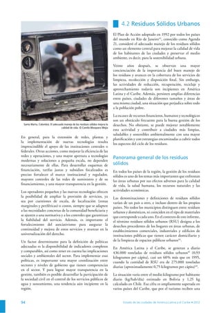 94
En general, para la extensión de redes, plantas y
la implementación de nuevas tecnologías resulta
imprescindible el apoyo de las instituciones centrales o
federales. Otras acciones, como mejorar la eﬁciencia de las
redes y operaciones, y una mayor apertura a tecnologías
modernas y soluciones a pequeña escala, no dependen
necesariamente de ellas. Para desarrollar esquemas de
ﬁnanciación, tarifas justas y subsidios focalizados es
preciso fortalecer el marco institucional y regulador,
mayores controles de las redes de suministro y de su
ﬁnanciamiento, y una mayor transparencia en la gestión.
Los operadores pequeños y las nuevas tecnologías ofrecen
la posibilidad de ampliar la provisión de servicios, ya
sea por cuestiones de escala, de localización (zonas
marginales y periféricas) o costos, siempre que se adapten
a las necesidades concretas de la comunidad beneﬁciaria y
se ajusten a una normativa y a los controles que garantizan
la ﬁabilidad del servicio. Además, es importante el
fortalecimiento del asociativismo para asegurar la
continuidad y mejora de estos servicios y avanzar en la
universalización del derecho.
Un factor determinante para la deﬁnición de políticas
adecuadas es la disponibilidad de indicadores completos
y comparables, así como tener en cuenta las implicaciones
sociales y ambientales del sector. Para implementar esas
políticas, es importante una mayor coordinación entre
sectores y niveles de gobierno que tienen competencias
en el sector. Y para lograr mayor transparencia en la
gestión, también es posible desarrollar la participación de
la sociedad civil en el control de los servicios públicos de
agua y saneamiento, una tendencia aún incipiente en la
región.
4.2 Residuos Sólidos Urbanos
El Plan de Acción adoptado en 1992 por todos los países
del mundo en Río de Janeiro43
, conocido como Agenda
21, consideró el adecuado manejo de los residuos sólidos
como un elemento central para mejorar la calidad de vida
de los habitantes de las ciudades y preservar el medio
ambiente, es decir, para la sostenibilidad urbana.
Veinte años después, se observan una mayor
concienciación de la importancia del buen manejo de
los residuos y avances en la cobertura de los servicios de
limpieza, recolección y disposición ﬁnal. Sin embargo,
las actividades de reducción, recuperación, reciclaje y
aprovechamiento todavía son incipientes en América
Latina y el Caribe. Además, persisten amplias diferencias
entre países, ciudades de diferentes tamaños y áreas de
una misma ciudad, una situación que perjudica sobre todo
a la población pobre.
La escasez de recursos ﬁnancieros, humanos y tecnológicos
son un obstáculo frecuente para la buena gestión de los
desechos. No obstante, se puede mejorar notablemente
esta actividad y contribuir a ciudades más limpias,
saludables y sostenibles ambientalmente con una mayor
planiﬁcación y con estrategias encaminadas a cubrir todos
los aspectos del ciclo de los residuos.
Panorama general de los residuos
sólidos
En todos los países de la región, la gestión de los residuos
sólidos es uno de los temas más importantes que enfrentan
las áreas urbanas por sus efectos adversos para la calidad
de vida, la salud humana, los recursos naturales y las
actividades económicas.
Las denominaciones y deﬁniciones de residuos sólidos
varían de un país a otro, e incluso dentro de los propios
países. No todos los municipios distinguen entre residuos
urbanos y domésticos, ni coinciden en el tipo de materiales
quecorrespondeacadauno.Enelcontextodeesteinforme,
el término residuos sólidos urbanos (RSU) designa a los
desechos procedentes de los hogares en áreas urbanas, de
establecimientos comerciales, industriales y ediﬁcios de
instituciones públicas que tienen carácter domiciliario y
de la limpieza de espacios públicos urbanos44
.
En América Latina y el Caribe, se generan a diario
436.000 toneladas de residuos sólidos urbanos45
(0,93
kilogramos per cápita), casi un 60% más que en 1995,
cuando la cantidad de RSU era de 275.000 toneladas
diarias (aproximadamente 0,75 kilogramos per cápita)46
.
La situación varía entre el medio kilogramo por habitante
diario (kg/hab/día) estimado en Bolivia y 1,25 kg
calculado en Chile. Esa cifra es ampliamente superada en
varios países del Caribe, que por el turismo reciben una
Santa Marta, Colombia. El adecuado manejo de los residuos sólidos mejora la
calidad de vida. © Camilo Mosquera Mejía
 