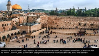 La ciudad de Jerusalén en el Oriente Medio ocupa un lugar prominente para las tres religiones monoteístas. Su ocupación data
del periodo Calcolítico, como lo demuestran los fragmentos de cerámica encontrados en el sitio, 3.500 antes de Cristo.
 