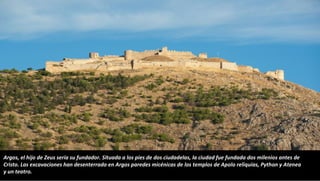 Argos, el hijo de Zeus sería su fundador. Situada a los pies de dos ciudadelas, la ciudad fue fundada dos milenios antes de
Cristo. Las excavaciones han desenterrado en Argos paredes micénicas de los templos de Apolo reliquias, Python y Atenea
y un teatro.
 