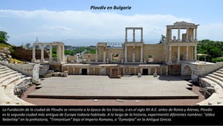 La Fundación de la ciudad de Plovdiv se remonta a la época de los tracios, o en el siglo XII A.C. antes de Roma y Atenas, Plovdiv
es la segunda ciudad más antigua de Europa todavía habitada. A lo largo de la historia, experimentó diferentes nombres: "aldea
Nebettép" en la prehistoria, "Trimontium" bajo el Imperio Romano, o "Eymolpia" en la Antigua Grecia.
Plovdiv en Bulgarie
 