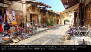 La ciudad de Byblos, fundada 5.000 A.C. fue habitada continuamente hasta hoy que se llama Jbeil. Sus restos más antiguos se
refieren a un pueblo de pescadores del Neolítico 5.000 A.C. Byblos se caracteriza por su antiguo puerto pesquero
 