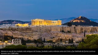 Atenas es una de las ciudades más antiguas de Europa, fundada cuatro milenios antes de Cristo y fue habitada de forma continua
durante casi 3.000 años
 