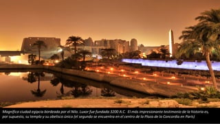 Magnífica ciudad egipcia bordeada por el Nilo. Luxor fue fundada 3200 A.C. El más impresionante testimonio de la historia es,
por supuesto, su templo y su obelisco único (el segundo se encuentra en el centro de la Plaza de la Concordia en París)
 