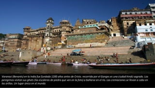 Varanasi (Benarés) en la India fue fundada 1200 años antes de Cristo. recorrida por el Ganges es una ciudad hindú sagrado. Los
peregrinos visitan sus ghats (las escaleras de piedra que ven en la foto) a bañarse en el río. Las cremaciones se llevan a cabo en
las orillas. Un lugar único en el mundo
 