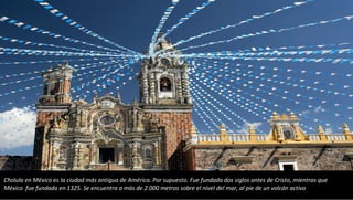 Cholula en México es la ciudad más antigua de América. Por supuesto. Fue fundada dos siglos antes de Cristo, mientras que
México fue fundada en 1325. Se encuentra a más de 2.000 metros sobre el nivel del mar, al pie de un volcán activo
 