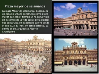 Plaza mayor de salamanca
La plaza Mayor de Salamanca, España, es
un espacio urbano construido como plaza
mayor que con el tiempo se ha convertido
en el centro de la vida social de la ciudad.
Fue construida en el periodo que va desde
el año 1729 al 1756, en estilo barroco. El
diseño es del arquitecto Alberto
Churriguera
 