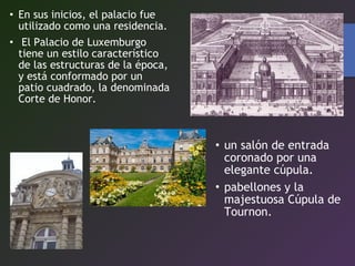 • En sus inicios, el palacio fue
utilizado como una residencia.
• El Palacio de Luxemburgo
tiene un estilo característico
de las estructuras de la época,
y está conformado por un
patio cuadrado, la denominada
Corte de Honor.
• un salón de entrada
coronado por una
elegante cúpula.
• pabellones y la
majestuosa Cúpula de
Tournon.
 
