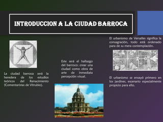 La ciudad barroca será la
heredera de los estudios
teóricos del Renacimiento
(Comentaristas de Vitrubio).
Este será el hallazgo
del barroco: crear una
ciudad como obra de
arte de inmediata
percepción visual.
El urbanismo de Versalles significa la
consagración, todo está ordenado
para de su mera contemplación.
El urbanismo se ensayó primero en
los jardines, escenario especialmente
propicio para ello.
 