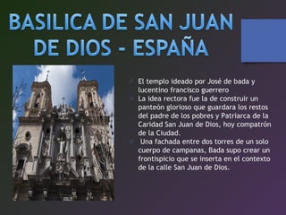o El templo ideado por José de bada y
lucentino francisco guerrero
o La idea rectora fue la de construir un
panteón glorioso que guardara los restos
del padre de los pobres y Patriarca de la
Caridad San Juan de Dios, hoy compatrón
de la Ciudad.
o Una fachada entre dos torres de un solo
cuerpo de campanas, Bada supo crear un
frontispicio que se inserta en el contexto
de la calle San Juan de Dios.
 