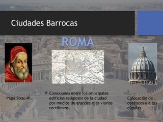 Ciudades Barrocas
 Conexiones entre los principales
edificios religiosos de la ciudad
por medios de grandes ejes viarios
rectilíneos.
Papa Sixto V Colocación de
obeliscos y altas
cúpulas.
 
