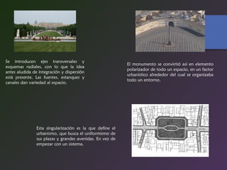 Se introducen ejes transversales y
esquemas radiales, con lo que la idea
antes aludida de integración y dispersión
está presente. Las fuentes, estanques y
canales dan variedad al espacio.
Esta singularización es la que define el
urbanismo, que busca el uniformismo de
sus plazas y grandes avenidas. En vez de
empezar con un sistema.
El monumento se convirtió así en elemento
polarizador de todo un espacio, en un factor
urbanístico alrededor del cual se organizaba
todo un entorno.
 