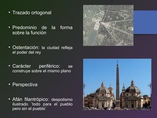 • Trazado ortogonal
• Predominio de la forma
sobre la función
• Ostentación: la ciudad refleja
el poder del rey
• Carácter periférico: se
construye sobre el mismo plano
• Perspectiva
• Afán filantrópico: despotismo
ilustrado ¨todo para el pueblo
pero sin el pueblo¨
 