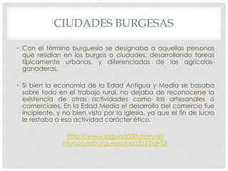 CIUDADES BURGESAS
• Con el término burguesía se designaba a aquellas personas
que residían en los burgos o ciudades, desarrollando tareas
típicamente urbanas, y diferenciadas de las agrícolas-
ganaderas.
• Si bien la economía de la Edad Antigua y Media se basaba
sobre todo en el trabajo rural, no dejaba de reconocerse la
existencia de otras actividades como las artesanales o
comerciales. En la Edad Media el desarrollo del comercio fue
incipiente, y no bien visto por la iglesia, ya que el fin de lucro
le restaba a esa actividad carácter ético.
http://www.laguia2000.com/el-
mundo/laburguesia#ixzz31Z2iqHZR
 