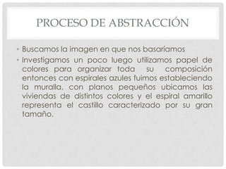 PROCESO DE ABSTRACCIÓN
• Buscamos la imagen en que nos basaríamos
• Investigamos un poco luego utilizamos papel de
colores para organizar toda su composición
entonces con espirales azules fuimos estableciendo
la muralla, con planos pequeños ubicamos las
viviendas de distintos colores y el espiral amarillo
representa el castillo caracterizado por su gran
tamaño.
 