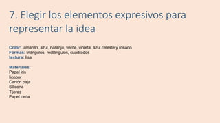 7. Elegir los elementos expresivos para
representar la idea
Color: amarillo, azul, naranja, verde, violeta, azul celeste y rosado
Formas: triángulos, rectángulos, cuadrados
textura: lisa
Materiales:
Papel iris
Iicopor
Cartón paja
Silicona
Tijeras
Papel ceda
 